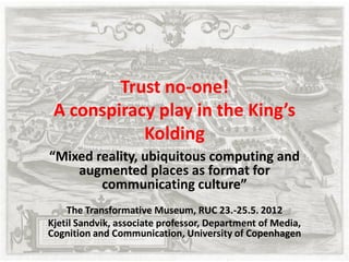 Trust no-one!
 A conspiracy play in the King’s
            Kolding
“Mixed reality, ubiquitous computing and
    augmented places as format for
        communicating culture”
    The Transformative Museum, RUC 23.-25.5. 2012
Kjetil Sandvik, associate professor, Department of Media,
Cognition and Communication, University of Copenhagen
 