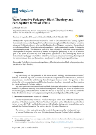 religions
Article
Transformative Pedagogy, Black Theology and
Participative forms of Praxis
Anthony G. Reddie
Department of Philosophy, Practical and Systematic Theology, The University of South Africa,
Pretoria P.O. Box 392, South Africa; agreddie@gmail.com
Received: 13 September 2018; Accepted: 16 October 2018; Published: 18 October 2018
Abstract: This paper outlines the development of a form of scholarship that seeks to bring together
transformative modes of pedagogy that have become commonplace in Christian religious education
alongside the liberative themes to be found in Black theology. The paper summarises the signiﬁcant
contributions of Paulo Freire to transformative pedagogy and conscientization as the ﬁrst stage in
this developing work. This formative analysis is then followed by reﬂections on the signiﬁcant
developments in religious education by and for Black people, principally in the US. In the ﬁnal
part of the paper, I describe my own participative approaches to Black theology by means of
transformative pedagogy, which utilises interactive exercises as a means of combining the insights of
the aforementioned ideas and themes into a transformative mode of teaching and learning.
Keywords: Paulo Freire; transformative pedagogy; Christian education; Black religious education;
participative Black Theology
1. Introduction
My scholarship has always existed at the nexus of Black theology and Christian education.1
In terms of the latter, my work has been concerned with using the frameworks of radical, liberative
education as a conduit for undertaking Black theological focussed work. The purpose of this
scholarship is the conscientization and Christian formation of ordinary lay people and those training
for public, authorized, Christian ministry.
My participative approach to undertaking Black theological scholarship is one that seeks to use
models of experiential learning, such as exercises and games, role-play and drama as an interactive
means of engaging with adult learners, in order that they can be impacted by, learn from and contribute
to the development of new knowledge concerning the theory and practice of Black Theology.2
2. Christian Education as the Practice of Freedom
The development of my work as a Practical theologian comes from within the more speciﬁc
discipline of Christian education. The term ‘Christian Education’ can be deﬁned and understood in a
variety of ways. Jeff Astley and Colin Crowder provide a helpful starting point for a deﬁnition and a
rationale for Christian Education. The authors describe Christian Education as:
The phrase . . . often used quite generally to refer to those processes by which people learn
to become Christian and to be more Christian, through learning Christian beliefs, attitudes,
1 Portions of this article have been used in a previously published piece of work. I can conﬁrm that I own the copyright on
the previous piece of work.
2 Extensive examples of this work can be found in the following: all by Reddie (2005, 2006a, 2006b, 2008).
Religions 2018, 9, 317; doi:10.3390/rel9100317 www.mdpi.com/journal/religions
 