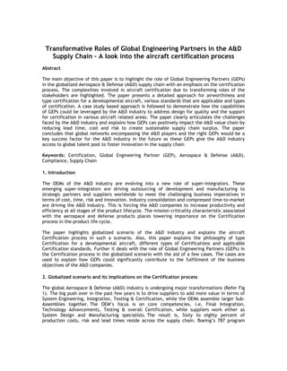 Transformative Roles of Global Engineering Partners in the A&D
   Supply Chain – A look into the aircraft certification process
Abstract

The main objective of this paper is to highlight the role of Global Engineering Partners (GEPs)
in the globalized Aerospace & Defense (A&D) supply chain with an emphasis on the certification
process. The complexities involved in aircraft certification due to transforming roles of the
stakeholders are highlighted. The paper presents a detailed approach for airworthiness and
type certification for a developmental aircraft, various standards that are applicable and types
of certification. A case study based approach is followed to demonstrate how the capabilities
of GEPs could be leveraged by the A&D industry to address design for quality and the support
for certification in various aircraft related areas. The paper clearly articulates the challenges
faced by the A&D industry and explains how GEPs can positively impact the A&D value chain by
reducing lead time, cost and risk to create sustainable supply chain surplus. The paper
concludes that global networks encompassing the A&D players and the right GEPs would be a
key success factor for the A&D industry in the future as these GEPs give the A&D industry
access to global talent pool to foster innovation in the supply chain

Keywords: Certification, Global Engineering Partner (GEP), Aerospace & Defense (A&D),
Compliance, Supply Chain

1. Introduction

The OEMs of the A&D industry are evolving into a new role of super-integrators. These
emerging super-integrators are driving outsourcing of development and manufacturing to
strategic partners and suppliers worldwide to meet the challenging business imperatives in
terms of cost, time, risk and innovation. Industry consolidation and compressed time-to-market
are driving the A&D industry. This is forcing the A&D companies to increase productivity and
efficiency at all stages of the product lifecycle. The mission criticality characteristic associated
with the aerospace and defense products places towering importance on the Certification
process in the product life cycle.

The paper highlights globalized scenario of the A&D industry and explains the aircraft
Certification process in such a scenario. Also, this paper explains the philosophy of type
Certification for a developmental aircraft, different types of Certifications and applicable
Certification standards. Further it deals with the role of Global Engineering Partners (GEPs) in
the Certification process in the globalized scenario with the aid of a few cases. The cases are
used to explain how GEPs could significantly contribute to the fulfillment of the business
objectives of the A&D companies.

2. Globalized scenario and its implications on the Certification process

The global Aerospace & Defense (A&D) industry is undergoing major transformations (Refer Fig
1). The big push over in the past few years is to drive suppliers to add more value in terms of
System Engineering, Integration, Testing & Certification, while the OEMs assemble larger Sub-
Assemblies together. The OEM’s focus is on core competencies, i.e, Final Integration,
Technology Advancements, Testing & overall Certification, while suppliers work either as
System Design and Manufacturing specialists. The result is, Sixty to eighty percent of
production costs, risk and lead times reside across the supply chain. Boeing’s 787 program
 