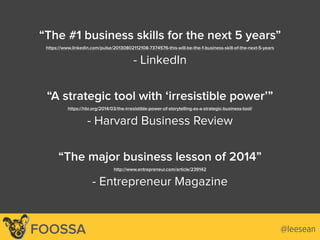 @leeseanFOOSSA
“The #1 business skills for the next 5 years”
https://www.linkedin.com/pulse/20130802112108-7374576-this-will-be-the-1-business-skill-of-the-next-5-years
- LinkedIn
“A strategic tool with ‘irresistible power’”
https://hbr.org/2014/03/the-irresistible-power-of-storytelling-as-a-strategic-business-tool/
- Harvard Business Review
“The major business lesson of 2014”
http://www.entrepreneur.com/article/239142
- Entrepreneur Magazine
 