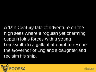 A 17th Century tale of adventure on the
high seas where a roguish yet charming
captain joins forces with a young
blacksmith in a gallant attempt to rescue
the Governor of England's daughter and
reclaim his ship.
@leeseanFOOSSA
 
