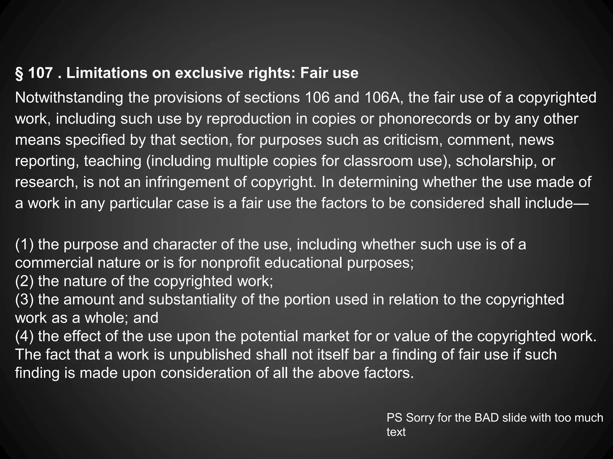 § 107 . Limitations on exclusive rights: Fair use
Notwithstanding the provisions of sections 106 and 106A, the fair use of a copyrighted
work, including such use by reproduction in copies or phonorecords or by any other
means specified by that section, for purposes such as criticism, comment, news
reporting, teaching (including multiple copies for classroom use), scholarship, or
research, is not an infringement of copyright. In determining whether the use made of
a work in any particular case is a fair use the factors to be considered shall include—
(1) the purpose and character of the use, including whether such use is of a
commercial nature or is for nonprofit educational purposes;
(2) the nature of the copyrighted work;
(3) the amount and substantiality of the portion used in relation to the copyrighted
work as a whole; and
(4) the effect of the use upon the potential market for or value of the copyrighted work.
The fact that a work is unpublished shall not itself bar a finding of fair use if such
finding is made upon consideration of all the above factors.
PS Sorry for the BAD slide with too much
text
 