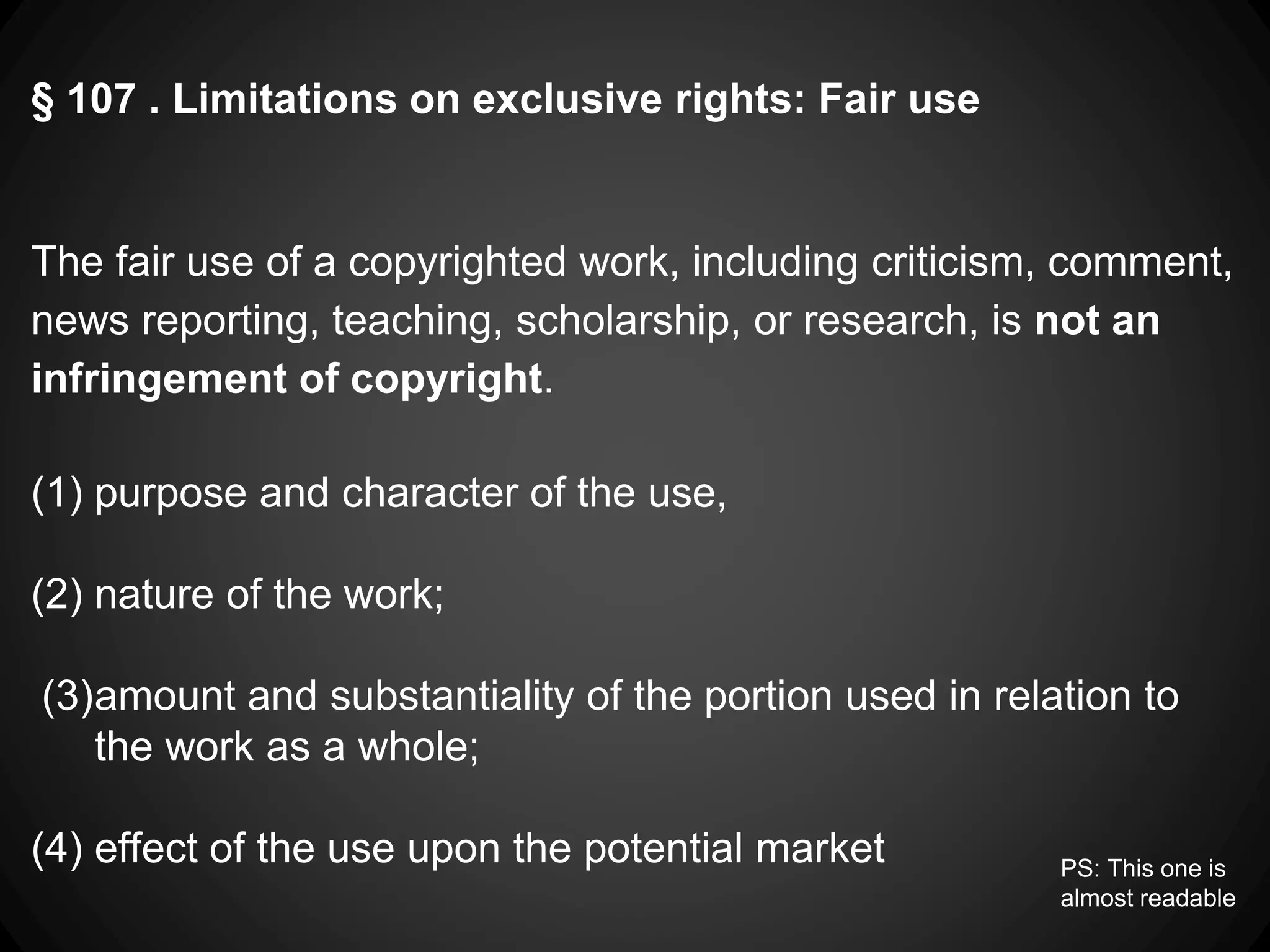 § 107 . Limitations on exclusive rights: Fair use
The fair use of a copyrighted work, including criticism, comment,
news reporting, teaching, scholarship, or research, is not an
infringement of copyright.
(1) purpose and character of the use,
(2) nature of the work;
(3)amount and substantiality of the portion used in relation to
the work as a whole;
(4) effect of the use upon the potential market PS: This one is
almost readable
 