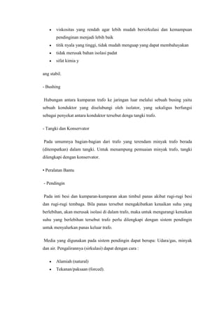 viskositas yang rendah agar lebih mudah bersirkulasi dan kemampuan
pendinginan menjadi lebih baik
titik nyala yang tinggi, tidak mudah menguap yang dapat membahayakan
tidak merusak bahan isolasi padat
sifat kimia y
ang stabil.
- Bushing
Hubungan antara kumparan trafo ke jaringan luar melalui sebuah busing yaitu
sebuah konduktor yang diselubungi oleh isolator, yang sekaligus berfungsi
sebagai penyekat antara konduktor tersebut denga tangki trafo.
- Tangki dan Konservator
Pada umumnya bagian-bagian dari trafo yang terendam minyak trafo berada
(ditempatkan) dalam tangki. Untuk menampung pemuaian minyak trafo, tangki
dilengkapi dengan konservator.
• Peralatan Bantu
- Pendingin
Pada inti besi dan kumparan-kumparan akan timbul panas akibat rugi-rugi besi
dan rugi-rugi tembaga. Bila panas tersebut mengakibatkan kenaikan suhu yang
berlebihan, akan merusak isolasi di dalam trafo, maka untuk mengurangi kenaikan
suhu yang berlebihan tersebut trafo perlu dilengkapi dengan sistem pendingin
untuk menyalurkan panas keluar trafo.
Media yang digunakan pada sistem pendingin dapat berupa: Udara/gas, minyak
dan air. Pengalirannya (sirkulasi) dapat dengan cara :
Alamiah (natural)
Tekanan/paksaan (forced).

 