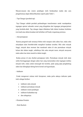 Macam-macam dan sistem pendingin trafo berdasarkan media dan cara
pengalirannya dapat diklasifikasikan seperti pada Tabel 1.
- Tap Changer (perubah tap)
Tap Changer adalah perubah perbandingan transformator untuk mendapatkan
tegangan operasi sekunder sesuai yang diinginkan dari tegangan jaringan/primer
yang berubah-ubah. Tap changer dapat dilakukan baik dalam keadaan berbeban
(on-load) atau dalam keadaan tak berbeban (off load), tergantung jenisnya.
- Alat pernapasan
Karena pengaruh naik turunnya beban trafo maupun suhu udara luar, maka suhu
minyakpun akan berubah-ubah mengikuti keadaan tersebut. Bila suhu minyak
tinggi, minyak akan memuai dan mendesak udara di atas permukaan minyak
keluar dari dalam tangki, sebaliknya bila suhu minyak turun, minyak menyusut
maka udara luar akan masuk ke dalam tangki.
Kedua proses di atas disebut pernapasan trafo. Permukaan minyak trafo akan
selalu bersinggungan dengan udara luar yang menurunkan nilai tegangan tembus
minyak trafo, maka untuk mencegah hal tersebut, pada ujung pipa penghubung
udara luar dilengkapi tabung berisi kristal zat hygroskopis.
- Indikator
Untuk mengawasi selama trafo beroperasi, maka perlu adanya indicator pada
trafo sebagai berikut:
indikator suhu minyak
indikator permukaan minyak
indikator sistem pendingin
indikator kedudukan tap
dan sebagainya.
• Peralatan Proteksi
- Rele Bucholz

 