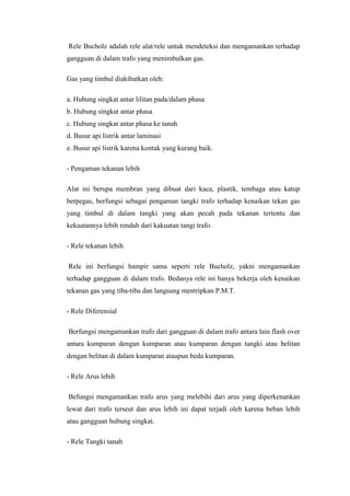 Rele Bucholz adalah rele alat/rele untuk mendeteksi dan mengamankan terhadap
gangguan di dalam trafo yang menimbulkan gas.
Gas yang timbul diakibatkan oleh:
a. Hubung singkat antar lilitan pada/dalam phasa
b. Hubung singkat antar phasa
c. Hubung singkat antar phasa ke tanah
d. Busur api listrik antar laminasi
e. Busur api listrik karena kontak yang kurang baik.
- Pengaman tekanan lebih
Alat ini berupa membran yang dibuat dari kaca, plastik, tembaga atau katup
berpegas, berfungsi sebagai pengaman tangki trafo terhadap kenaikan tekan gas
yang timbul di dalam tangki yang akan pecah pada tekanan tertentu dan
kekuatannya lebih rendah dari kakuatan tangi trafo.
- Rele tekanan lebih
Rele ini berfungsi hampir sama seperti rele Bucholz, yakni mengamankan
terhadap gangguan di dalam trafo. Bedanya rele ini hanya bekerja oleh kenaikan
tekanan gas yang tiba-tiba dan langsung mentripkan P.M.T.
- Rele Diferensial
Berfungsi mengamankan trafo dari gangguan di dalam trafo antara lain flash over
antara kumparan dengan kumparan atau kumparan dengan tangki atau belitan
dengan belitan di dalam kumparan ataupun beda kumparan.
- Rele Arus lebih
Befungsi mengamankan trafo arus yang melebihi dari arus yang diperkenankan
lewat dari trafo terseut dan arus lebih ini dapat terjadi oleh karena beban lebih
atau gangguan hubung singkat.
- Rele Tangki tanah

 