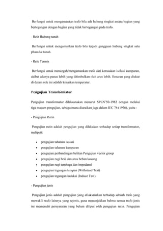 Berfungsi untuk mengamankan trafo bila ada hubung singkat antara bagian yang
bertegangan dengan bagian yang tidak bertegangan pada trafo.
- Rele Hubung tanah
Berfungsi untuk mengamankan trafo bila terjadi gangguan hubung singkat satu
phasa ke tanah.
- Rele Termis
Berfungsi untuk mencegah/mengamankan trafo dari kerusakan isolasi kumparan,
akibat adanya panas lebih yang ditimbulkan oleh arus lebih. Besaran yang diukur
di dalam rele ini adalah kenaikan temperatur.

Pengujian Transformator
Pengujian transformator dilaksanakan menurut SPLN’50-1982 dengan melalui
tiga macam pengujian, sebagaimana diuraikan juga dalam IEC 76 (1976), yaitu :
- Pengujian Rutin
Pengujian rutin adalah pengujian yang dilakukan terhadap setiap transformator,
meliputi:
pengujian tahanan isolasi
pengujian tahanan kumparan
pengujian perbandingan belitan Pengujian vector group
pengujian rugi besi dan arus beban kosong
pengujian rugi tembaga dan impedansi
pengujian tegangan terapan (Withstand Test)
pengujian tegangan induksi (Induce Test).
- Pengujian jenis
Pengujian jenis adalah pengujian yang dilaksanakan terhadap sebuah trafo yang
mewakili trafo lainnya yang sejenis, guna menunjukkan bahwa semua trafo jenis
ini memenuhi persyaratan yang belum diliput oleh pengujian rutin. Pengujian

 