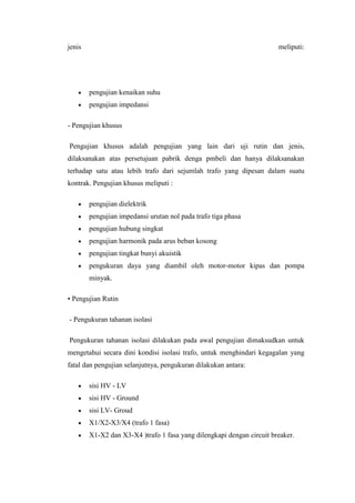 jenis

meliputi:

pengujian kenaikan suhu
pengujian impedansi
- Pengujian khusus
Pengujian khusus adalah pengujian yang lain dari uji rutin dan jenis,
dilaksanakan atas persetujuan pabrik denga pmbeli dan hanya dilaksanakan
terhadap satu atau lebih trafo dari sejumlah trafo yang dipesan dalam suatu
kontrak. Pengujian khusus meliputi :
pengujian dielektrik
pengujian impedansi urutan nol pada trafo tiga phasa
pengujian hubung singkat
pengujian harmonik pada arus beban kosong
pengujian tingkat bunyi akuistik
pengukuran daya yang diambil oleh motor-motor kipas dan pompa
minyak.
• Pengujian Rutin
- Pengukuran tahanan isolasi
Pengukuran tahanan isolasi dilakukan pada awal pengujian dimaksudkan untuk
mengetahui secara dini kondisi isolasi trafo, untuk menghindari kegagalan yang
fatal dan pengujian selanjutnya, pengukuran dilakukan antara:
sisi HV - LV
sisi HV - Ground
sisi LV- Groud
X1/X2-X3/X4 (trafo 1 fasa)
X1-X2 dan X3-X4 )trafo 1 fasa yang dilengkapi dengan circuit breaker.

 