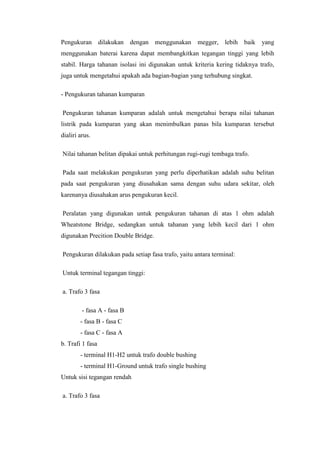 Pengukuran dilakukan dengan menggunakan megger, lebih baik

yang

menggunakan baterai karena dapat membangkitkan tegangan tinggi yang lebih
stabil. Harga tahanan isolasi ini digunakan untuk kriteria kering tidaknya trafo,
juga untuk mengetahui apakah ada bagian-bagian yang terhubung singkat.
- Pengukuran tahanan kumparan
Pengukuran tahanan kumparan adalah untuk mengetahui berapa nilai tahanan
listrik pada kumparan yang akan menimbulkan panas bila kumparan tersebut
dialiri arus.
Nilai tahanan belitan dipakai untuk perhitungan rugi-rugi tembaga trafo.
Pada saat melakukan pengukuran yang perlu diperhatikan adalah suhu belitan
pada saat pengukuran yang diusahakan sama dengan suhu udara sekitar, oleh
karenanya diusahakan arus pengukuran kecil.
Peralatan yang digunakan untuk pengukuran tahanan di atas 1 ohm adalah
Wheatstone Bridge, sedangkan untuk tahanan yang lebih kecil dari 1 ohm
digunakan Precition Double Bridge.
Pengukuran dilakukan pada setiap fasa trafo, yaitu antara terminal:
Untuk terminal tegangan tinggi:
a. Trafo 3 fasa
- fasa A - fasa B
- fasa B - fasa C
- fasa C - fasa A
b. Trafi 1 fasa
- terminal H1-H2 untuk trafo double bushing
- terminal H1-Ground untuk trafo single bushing
Untuk sisi tegangan rendah
a. Trafo 3 fasa

 
