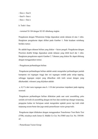 - fasa a - fasa b
- fasa b - fasa c
- fasa c - fasa a
b. Trafo 1 fasa
- terminal X1-X4 dengan X2-X3 dihubung singkat.
Pengukuran dengan Wheatstone bridge digunakan untuk tahanan di atas 1 ohm.
Rangkaian pengukuran dapat dilihat pada Gambar 1. Pada keadaan seimbang
berlaku rumus:
Rx adalah hagra tahanan belitan yang diukur = factor pengali. Pengukuran dengan
Precition double bridge digunakan untuk tahanan yang lebih kecil dar 1 ohm.
Rangkaian pengukuran seperti Gambar 2. Tahanan yang diukur Rx dapat dihitung
dengan menggunakan rumus:
- Pengukuran perbandingan belitan
Pengukuran perbandingan belitan adalah untuk mengetahui perbandingan jumlah
kumparan sisi tegangan tinggi dan sisi tegangan rendah pada setiap tapping,
sehingga tegangan output yang dihasilkan oleh trafo sesuai dengan yang
dikehendaki. toleransi yang diijinkan adalah:
a. 0,5 % dari rasio tegangan atau b. 1/10 dari persentase impedansi pada tapping
nominal.
Pengukuran perbandingan belitan dilakukan pada saat semi assembling yaitu
setelah coil trafo di assembling dengan inti besi dan setelah tap changer terpasang,
pengujian kedua ini bertujuan untuk mengetahui apakah posisi tap trafo telah
terpasang secara benar dan juga untuk pemeriksaan vector group trafo.
Pengukuran dapat dilakukan dengan menggunakan Transformer Turn Ratio Test
(TTR), misalnya merk Jemes G. Biddle Co Cat. No.55005 atau Cat. No. 55010047.
- Pemeriksaan Vector Group

 