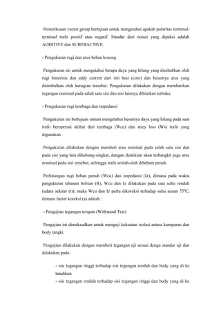 Pemeriksaan vector group bertujuan untuk mengetahui apakah polaritas terminalterminal trafo positif atau negatif. Standar dari notasi yang dipakai adalah
ADDITIVE dan SUBTRACTIVE.
- Pengukuran rugi dan arus beban kosong
Pengukuran ini untuk mengetahui berapa daya yang hilang yang disebabkan oleh
rugi histerisis dan eddy current dari inti besi (core) dan besarnya arus yang
ditimbulkan oleh kerugian tersebut. Pengukuran dilakukan dengan memberikan
tegangan nominal pada salah satu sisi dan sisi lainnya dibiarkan terbuka.
- Pengukuran rugi tembaga dan impedansi
Pengukuran ini bertujuan untum mengetahui besarnya daya yang hilang pada saat
trafo beroperasi akibat dari tembaga (Wcu) dan strey loss (Ws) trafo yang
digunakan.
Pengukuran dilakukan dengan memberi arus nominal pada salah satu sisi dan
pada sisi yang lain dihubung-singkat, dengan demikian akan terbangkit juga arus
nominal pada sisi tersebut, sehingga trafo seolah-olah dibebani penuh.
Perhitungan rugi beban penuh (Wcu) dan impedansi (Iz), dimana pada waktu
pengukuran tahanan belitan (R), Wcu dan Iz dilakukan pada saat suhu rendah
(udara sekitar (t)), maka Wcu dan Iz perlu dikoreksi terhadap suhu acuan 75ºC,
dimana factor koreksi (a) adalah :
- Pengujian tegangan terapan (Withstand Test)
Pengujian ini dimaksudkan untuk menguji kekuatan isolasi antara kumparan dan
body tangki.
Pengujian dilakukan dengan memberi tegangan uji sesuai denga standar uji dan
dilakukan pada:
- sisi tegangan tinggi terhadap sisi tegangan rendah dan body yang di ke
tanahkan
- sisi tegangan rendah terhadap sisi tegangan tinggi dan body yang di ke

 