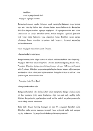 tanahkan.
- waktu pengujian 60 detik.
- Pengujian tegangan induksi
Pengujian tegangan induksi bertujuan untuk mengetahui kekuatan isolasi antara
layer dari tiap-tiap belitan dan kekuatan isolasi antara belitan trafo. Pengujian
dilakukan dengan memberi tegangan supply dua kali tegangan nominal pada salah
satu sisi dan sisi lainnya dibiarkan terbuka. Untuk mengatasi kejenuhan pada inti
besi (core) maka frekwensi yang digunakan harus dinaikkan sesuai denga
kebutuhan. Lama pengujian tergantung pada besarnya frekwensi pengujian
berdasarkan rumus:
waktu pengujian maksimum adalah 60 detik.
- Pengujian kebocoran tangki
Pengujian kebocoran tangki dilakukan setelah semua komponen trafo terpasang.
Pengujian dilakukan untuk mengetahui kekuatan dan kondisi paking dan las trafo.
Pengujian dilakukan dengan memberikan tekanan nitrogen (N2) sebesar kurang
lebih 5 psi dan dilakukan pengamatan pada bagian-bagian las dan paking dengan
memberikan cairan sabun pada bagian tersebut. Pengujian dilakukan sekitar 3 jam
apakah terjadi penurunan tekanan.
• Pengujian Jenis (Type Test)
- Pengujian kenaikan suhu
Pengujian kenaikan suhu dimaksudkan untuk mengetahui berapa kenaikan suhu
oli dan kumparan trafo yang disebabkan oleh rugi-rugi trafo apabila trafo
dibebani. Pengujian ini juga bertujuan untuk melihat apakah penyebab panas trafo
sudah cukup effisien atau belum.
Pada trafo dengan tapping tegangan di atas 5% pengujian kenaikan suhu
dilakukan pada tappng tegangan terendah (arus tertinggi), pada trafo dengan
tapping maksimum 5% pengujian dilakukan pada tapping nominal.

 