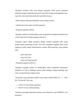 Pengujian kenaikan suhu sama dengan pengujian beban penuh, pengujian
dilakukan dengan memberikan arus trafo sedemikian hingga membangkitkan rugirugi trafo, yaitu rugi beban penuh dan rugi beban kosong.
Suhu kumparan dihitung berdasarkan rumus sebagai berikut:
t adalah suhu sekitar pada saat akhir pengujian.
- Pengujian tegangan impulse
Pengujian impulse ini dimaksudkan untuk mengetahui kemampuan dielektrik dari
sistem isolasi trafo terhadap tegangan surja petir.
Pengujian impuls adalah pengujian dengan memberi tegangan lebih sesaat
dengan bentuk gelombang tertentu. Bila trafo mengalami tegangan lebih, maka
tegangan tersebut hampir didistribusikan melalui effek kapasitansi yang terdapat
pada :
- antar lilitan trafo
- antar layer trafo
- antara coil denga ground.
- Pengujian tegangan tembus oli
Pengujian tegangan tembus oli dimaksudkan untuk mengetahui kemampuan
dielektrik oli. Hal ini dilakukan karena selain berfungsi sebagai pendingin dari
trafo, oli juga berfungsi sebagai isolasi.
Persyaratan yang ditentukan adalah sesuai denga standart SPLN 49 - 1 : 1982,
IEC 158 dan IEC 296 yaitu:
- > = 30 KV/2,5 mm sebelum purifying
- > = 50 KV/2,5 mm setelah purifying
Peralatan yang dapat digunakan misalnya merk Hipotronics type EP600CD. Cara
pengujian:

 