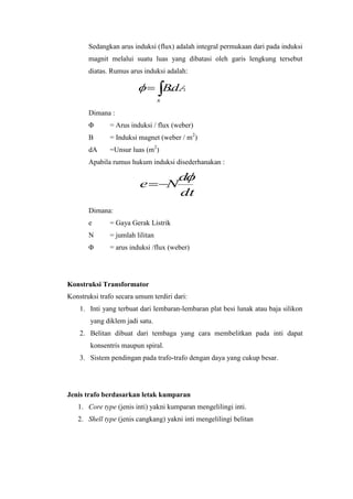 Sedangkan arus induksi (flux) adalah integral permukaan dari pada induksi
magnit melalui suatu luas yang dibatasi oleh garis lengkung tersebut
diatas. Rumus arus induksi adalah:

BdA
.
s

Dimana :
Φ

= Arus induksi / flux (weber)

B

= Induksi magnet (weber / m2)

dA

=Unsur luas (m2)

Apabila rumus hukum induksi disederhanakan :

e

N

d
dt

Dimana:
e

= Gaya Gerak Listrik

N

= jumlah lilitan

Φ

= arus induksi /flux (weber)

Konstruksi Transformator
Konstruksi trafo secara umum terdiri dari:
1. Inti yang terbuat dari lembaran-lembaran plat besi lunak atau baja silikon
yang diklem jadi satu.
2. Belitan dibuat dari tembaga yang cara membelitkan pada inti dapat
konsentris maupun spiral.
3. Sistem pendingan pada trafo-trafo dengan daya yang cukup besar.

Jenis trafo berdasarkan letak kumparan
1. Core type (jenis inti) yakni kumparan mengelilingi inti.
2. Shell type (jenis cangkang) yakni inti mengelilingi belitan

 