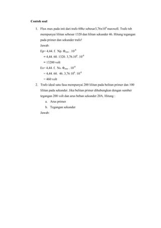 Contoh soal
1. Flux max pada inti dari trafo 60hz sebesar3,76x106 maxwell. Trafo tsb
mempunyai lilitan sebesar 1320 dan lilitan sekunder 46. Hitung tegangan
pada primer dan sekunder trafo!
Jawab:
Ep= 4,44. f. Np. Φmm . 10-8
= 4,44. 60. 1320. 3,76.106. 10-8
= 13200 volt
Es= 4,44. f. Ns. Φmm . 10-8
= 4,44. 60. 46. 3,76 106. 10-8
= 460 volt
2. Trafo ideal satu fasa mempunyai 200 lilitan pada belitan primer dan 100
lilitan pada sekunder. Jika belitan primer dihubungkan dengan sumber
tegangan 200 volt dan arus beban sekunder 20A. Hitung :
a. Arus primer
b. Tegangan sekunder
Jawab:

 