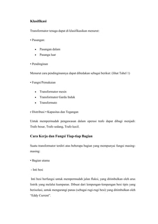 Klasifikasi
Transformator tenaga dapat di klasifikasikan menurut:
• Pasangan:
Pasangan dalam
Pasanga luar
• Pendinginan
Menurut cara pendinginannya dapat dibedakan sebagai berikut: (lihat Tabel 1)
• Fungsi/Pemakaian
Transformator mesin
Transformator Gardu Induk
Transformato
r Distribusi • Kapasitas dan Tegangan
Untuk mempermudah pengawasan dalam operasi trafo dapat dibagi menjadi:
Trafo besar, Trafo sedang, Trafo kecil.

Cara Kerja dan Fungsi Tiap-tiap Bagian
Suatu transformator terdiri atas beberapa bagian yang mempunyai fungsi masingmasing:
• Bagian utama
- Inti besi
Inti besi berfungsi untuk mempermudah jalan fluksi, yang ditimbulkan oleh arus
listrik yang melalui kumparan. Dibuat dari lempengan-lempengan besi tipis yang
berisolasi, untuk mengurangi panas (sebagai rugi-rugi besi) yang ditimbulkan oleh
“Eddy Current”.

 