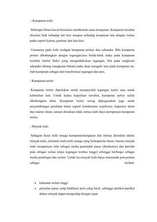 - Kumparan trafo
Beberapa lilitan kawat berisolasi membentuk suatu kumparan. Kumparan tersebut
diisolasi baik terhadap inti besi maupun terhadap kumparan lain dengan isolasi
padat seperti karton, pertinax dan lain-lain.
Umumnya pada trafo terdapat kumparan primer dan sekunder. Bila kumparan
primer dihubungkan dengan tegangan/arus bolak-balik maka pada kumparan
tersebut timbul fluksi yang menginduksikan tegangan, bila pada rangkaian
sekunder ditutup (rangkaian beban) maka akan mengalir arus pada kumparan ini.
Jadi kumparan sebagai alat transformasi tegangan dan arus.
- Kumparan tertier
Kumparan tertier diperlukan untuk memperoleh tegangan tertier atau untuk
kebutuhan lain. Untuk kedua keperluan tersebut, kumparan tertier selalu
dihubungkan

delta.

Kumparan

tertier

sering

dipergunakan

juga

untuk

penyambungan peralatan bantu seperti kondensator synchrone, kapasitor shunt
dan reactor shunt, namun demikian tidak semua trafo daya mempunyai kumparan
tertier.
- Minyak trafo
Sebagian besar trafo tenaga kumparan-kumparan dan intinya direndam dalam
minyak-trafo, terutama trafo-trafo tenaga yang berkapasitas besar, karena minyak
trafo mempunyai sifat sebagai media pemindah panas (disirkulasi) dan bersifat
pula sebagai isolasi (daya tegangan tembus tinggi) sehingga berfungsi sebagai
media pendingin dan isolasi. Untuk itu minyak trafo harus memenuhi persyaratan
sebagai

berikut:

kekuatan isolasi tinggi
penyalur panas yang baikberat jenis yang kecil, sehingga partikel-partikel
dalam minyak dapat mengendap dengan cepat

 