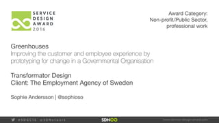 www.service-design-award.com# S D G C 1 6 @ S D N e t w o r k
Award Category:
Non-profit/Public Sector,
professional work
Greenhouses
Improving the customer and employee experience by
prototyping for change in a Governmental Organisation
Transformator Design
Client: The Employment Agency of Sweden
Sophie Andersson | @sophioso
 