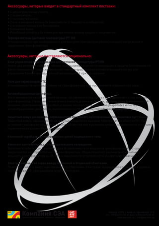 Украина, 02094, г. Киев, ул. Краковская, 13-Б
тел.: +38 044 291-00-41, факс: +38 044 291-00-42
www.sea.com.ua | info@sea.com.ua
Блок управления и сигнализации для датчиков температуры PT100.
Имеет два релейных контакта, обычно используемых в цепях сигнализации и защиты (отключение по
факту превышения предустановленной температуры), а также вспомогательный контакт для
управления блоком принудительной вентиляции AF при его наличии.
Терморезисторы (датчики температуры) PT 100.
Устанавливаются при необходимости для контроля температуры обмотки низкого напряжения и
сердечника трансформатора.
Антивибрационные демпферы.
Изготавливаются из специальной резины, поставляются под заказ и устанавливаются под колесами
трансформатора. Позволяют значительно снизить уровень вибрации, уровень шума и механический
резонанс. Для применения в особых условиях эксплуатации, возможна разработка и поставка
антивибрационных демпферов, выполненных по технической спецификации заказчика.
Комплект вентиляторов для принудительного охлаждения.
Включает в себя от 2 до 6 вентиляторов (в зависимости от мощности трансформатора), которые
закрепляются непосредственно на трансформаторе. Обдув позволяет увеличить номинальную
мощность трансформатора до 25-40% в зависимости от потребности конкретного заказчика.
Электростатический экран между первичной и вторичной обмотками.
Позволяет снизить емкостную связь между обмотками. Благодаря экрану резко сокращается уровень
перенапряжений, передаваемых между обмотками.
Защитный кожух для выводов переключателя обмотки ВН, изготовленный из плексигласа (оргстекло).
Защитный кожух, закрывающий контактные соединения выводов переключателя обмотки СН. При
установке трансформатора в легко доступных местах или в условиях сильной запыленности и т.п. узел
переключателя должен быть защищен.
Реле для термозондов PTC.
Устанавливаются непосредственно на трансформаторе или поставляются отдельно под заказ.
• 4 двунаправленных колеса;
• 2 заземлителя;
• 1 типовая табличка;
• 2 или 4 анкерных кольца (в зависимости от мощности и габаритов);
• 4 анкерных кольца для буксировки;
• Клеммный ящик;
• Резьбовые штифты с болтами для крепления вводов среднего напряжения.
Аксессуары, которые входят в стандартный комплект поставки:
Аксессуары, которые поставляются опционально:
Клеммный короб для вспомогательных цепей защищенного типа.
 