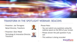 1	

TRANSFORM IN THE SPOTLIGHT WEBINAR: BEACONS
•  Presenter: Joe Tarragano
Retail Director, Transform
•  Presenter: Dave Wood
Technology & Innovation Director,
Transform
Please Note:
•  You can submit any questions using the
webinar panel on the RHS of your screen
•  Please answer the poll question if you
can
•  This webinar is being recorded
 