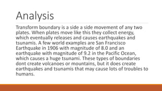 Analysis
Transform boundary is a side a side movement of any two
plates. When plates move like this they collect energy,
which eventually releases and causes earthquakes and
tsunamis. A few world examples are San Francisco
Earthquake in 1906 with magnitude of 8.0 and an
earthquake with magnitude of 9.2 in the Pacific Ocean,
which causes a huge tsunami. These types of boundaries
dont create volcanoes or mountains, but it does create
earthquakes and tsunamis that may cause lots of troubles to
humans.