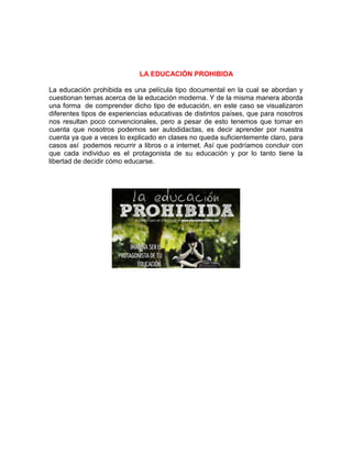 LA EDUCACIÓN PROHIBIDA
La educación prohibida es una película tipo documental en la cual se abordan y
cuestionan temas acerca de la educación moderna. Y de la misma manera aborda
una forma de comprender dicho tipo de educación, en este caso se visualizaron
diferentes tipos de experiencias educativas de distintos países, que para nosotros
nos resultan poco convencionales, pero a pesar de esto tenemos que tomar en
cuenta que nosotros podemos ser autodidactas, es decir aprender por nuestra
cuenta ya que a veces lo explicado en clases no queda suficientemente claro, para
casos así podemos recurrir a libros o a internet. Así que podríamos concluir con
que cada individuo es el protagonista de su educación y por lo tanto tiene la
libertad de decidir cómo educarse.
 