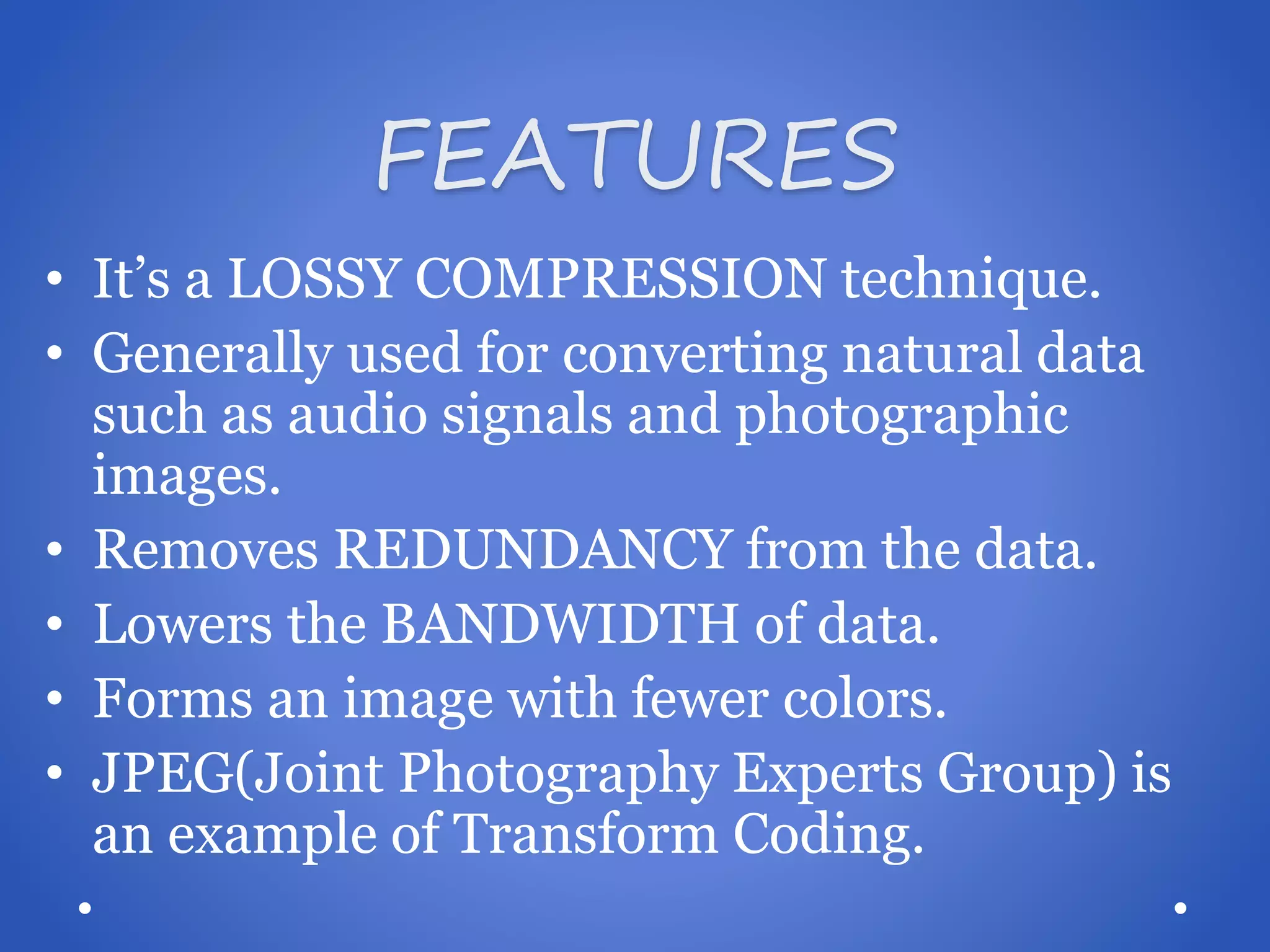 FEATURES • It’s a LOSSY COMPRESSION technique. • Generally used for converting natural data such as audio signals and photographic images. • Removes REDUNDANCY from the data. • Lowers the BANDWIDTH of data. • Forms an image with fewer colors. • JPEG(Joint Photography Experts Group) is an example of Transform Coding.