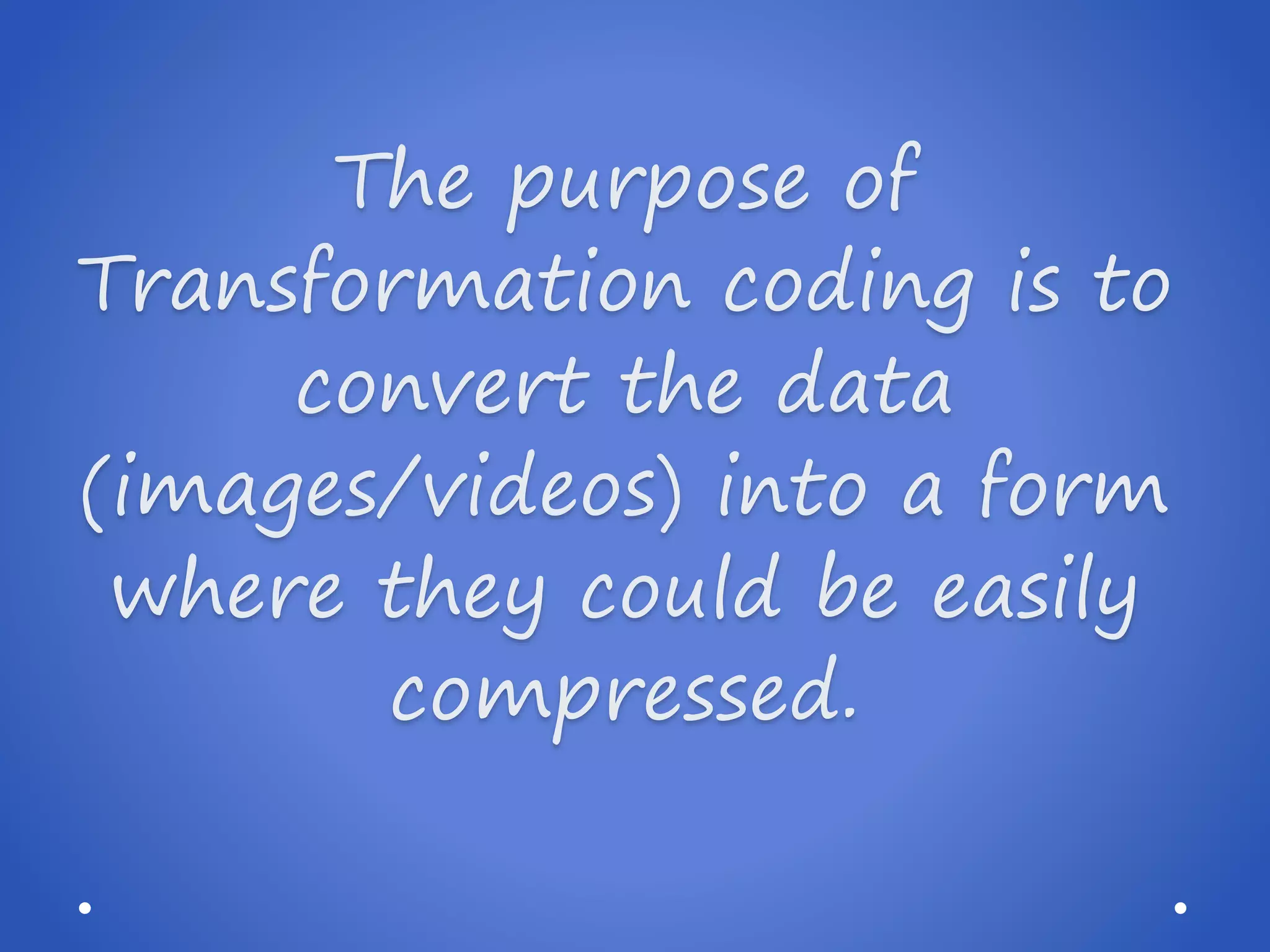 The purpose of Transformation coding is to convert the data (images/videos) into a form where they could be easily compressed.