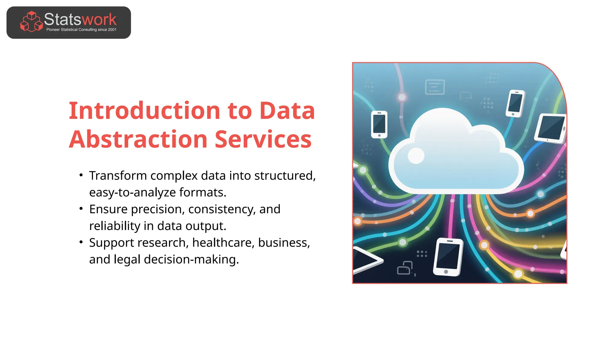 Introduction to Data
Abstraction Services
• Transform complex data into structured,
easy-to-analyze formats.
• Ensure precision, consistency, and
reliability in data output.
• Support research, healthcare, business,
and legal decision-making.
 