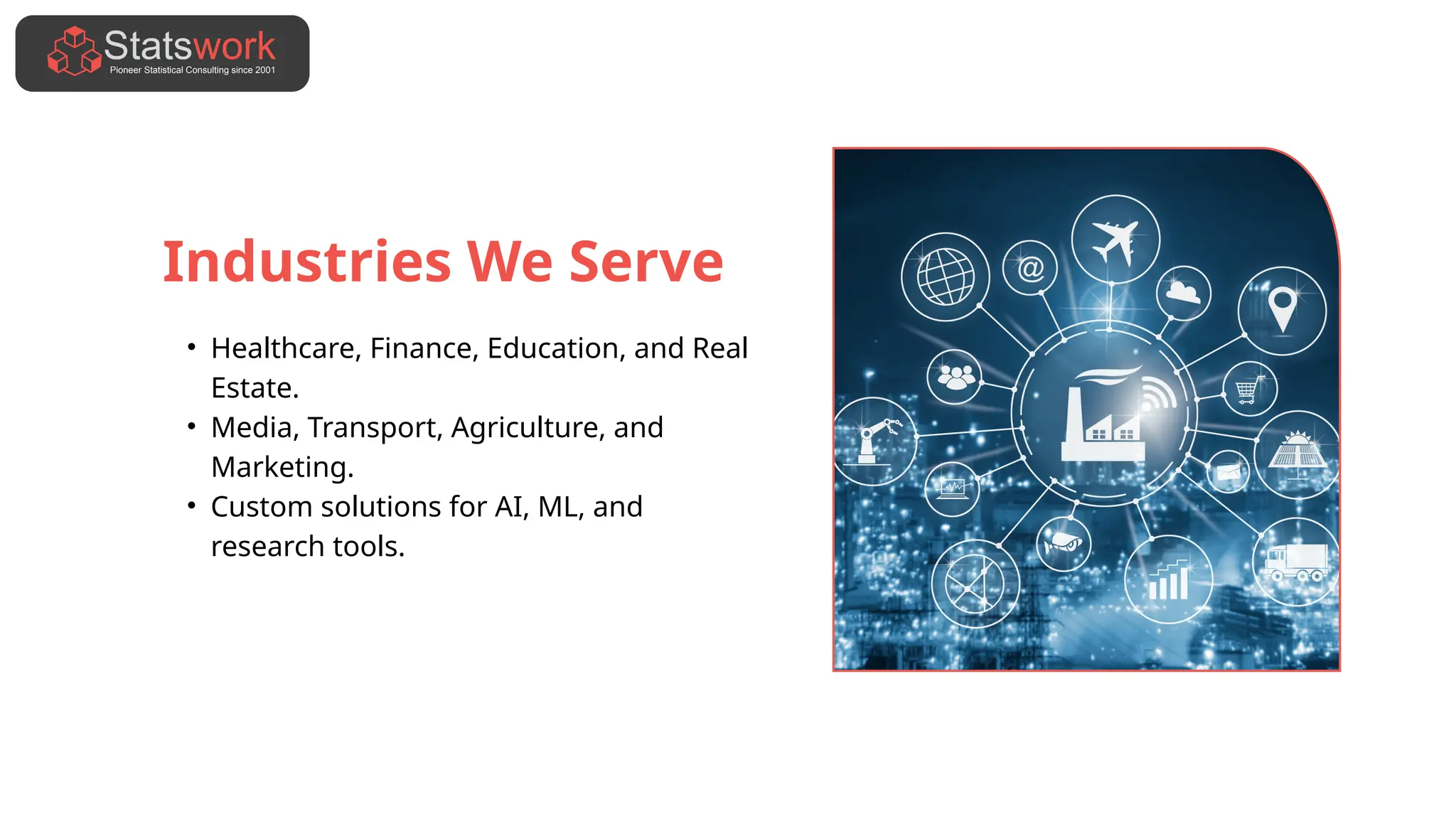Industries We Serve
• Healthcare, Finance, Education, and Real
Estate.
• Media, Transport, Agriculture, and
Marketing.
• Custom solutions for AI, ML, and
research tools.
 