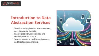 Introduction to Data
Abstraction Services
• Transform complex data into structured,
easy-to-analyze formats.
• Ensure precision, consistency, and
reliability in data output.
• Support research, healthcare, business,
and legal decision-making.
 