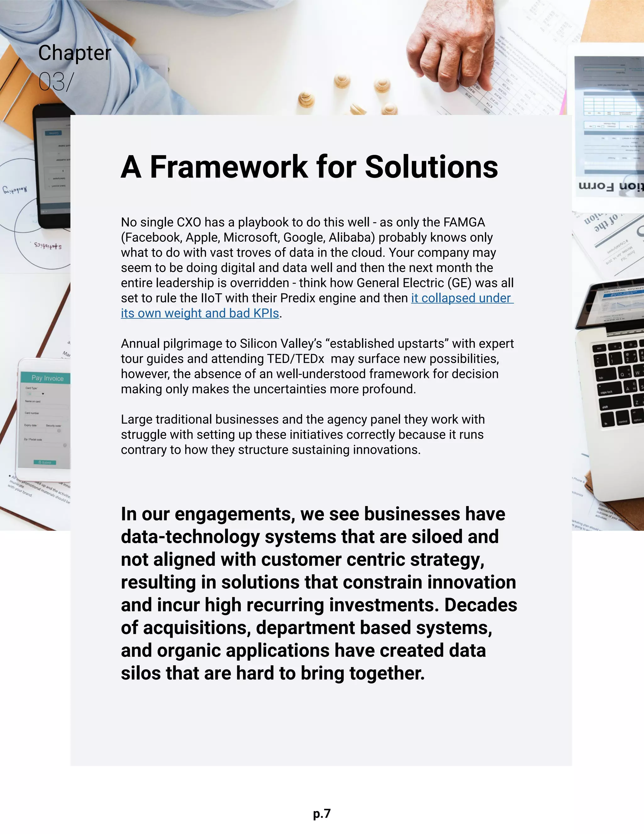 p.7
Chapter
03/
A Framework for Solutions
No single CXO has a playbook to do this well - as only the FAMGA
(Facebook, Apple, Microsoft, Google, Alibaba) probably knows only
what to do with vast troves of data in the cloud. Your company may
seem to be doing digital and data well and then the next month the
entire leadership is overridden - think how General Electric (GE) was all
set to rule the IIoT with their Predix engine and then it collapsed under
its own weight and bad KPIs.
Annual pilgrimage to Silicon Valley’s “established upstarts” with expert
tour guides and attending TED/TEDx may surface new possibilities,
however, the absence of an well-understood framework for decision
making only makes the uncertainties more profound.
Large traditional businesses and the agency panel they work with
struggle with setting up these initiatives correctly because it runs
contrary to how they structure sustaining innovations.
In our engagements, we see businesses have
data-technology systems that are siloed and
not aligned with customer centric strategy,
resulting in solutions that constrain innovation
and incur high recurring investments. Decades
of acquisitions, department based systems,
and organic applications have created data
silos that are hard to bring together.
 
