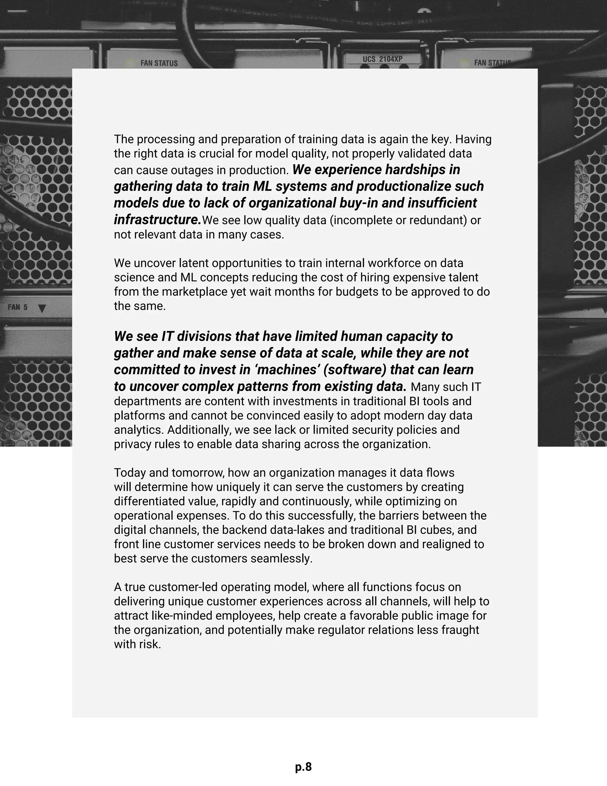 p.8
The processing and preparation of training data is again the key. Having
the right data is crucial for model quality, not properly validated data
can cause outages in production. We experience hardships in
gathering data to train ML systems and productionalize such
models due to lack of organizational buy-in and insufficient
infrastructure.We see low quality data (incomplete or redundant) or
not relevant data in many cases.
We uncover latent opportunities to train internal workforce on data
science and ML concepts reducing the cost of hiring expensive talent
from the marketplace yet wait months for budgets to be approved to do
the same.
We see IT divisions that have limited human capacity to
gather and make sense of data at scale, while they are not
committed to invest in ‘machines’ (software) that can learn
to uncover complex patterns from existing data. Many such IT
departments are content with investments in traditional BI tools and
platforms and cannot be convinced easily to adopt modern day data
analytics. Additionally, we see lack or limited security policies and
privacy rules to enable data sharing across the organization.
Today and tomorrow, how an organization manages it data flows
will determine how uniquely it can serve the customers by creating
differentiated value, rapidly and continuously, while optimizing on
operational expenses. To do this successfully, the barriers between the
digital channels, the backend data-lakes and traditional BI cubes, and
front line customer services needs to be broken down and realigned to
best serve the customers seamlessly.
A true customer-led operating model, where all functions focus on
delivering unique customer experiences across all channels, will help to
attract like-minded employees, help create a favorable public image for
the organization, and potentially make regulator relations less fraught
with risk.
 