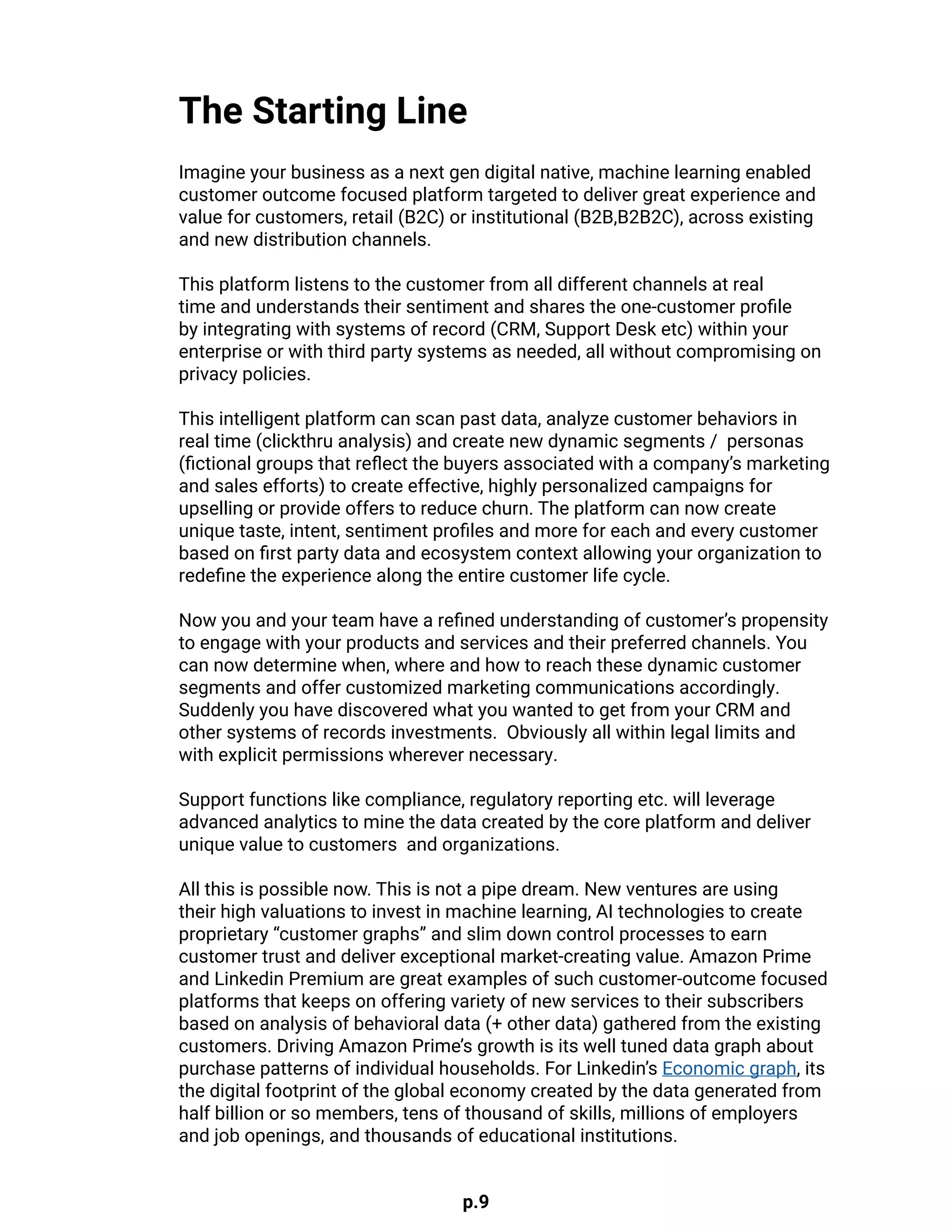 p.9
Imagine your business as a next gen digital native, machine learning enabled
customer outcome focused platform targeted to deliver great experience and
value for customers, retail (B2C) or institutional (B2B,B2B2C), across existing
and new distribution channels.
This platform listens to the customer from all different channels at real
time and understands their sentiment and shares the one-customer profile
by integrating with systems of record (CRM, Support Desk etc) within your
enterprise or with third party systems as needed, all without compromising on
privacy policies.
This intelligent platform can scan past data, analyze customer behaviors in
real time (clickthru analysis) and create new dynamic segments / personas
(fictional groups that reflect the buyers associated with a company’s marketing
and sales efforts) to create effective, highly personalized campaigns for
upselling or provide offers to reduce churn. The platform can now create
unique taste, intent, sentiment profiles and more for each and every customer
based on first party data and ecosystem context allowing your organization to
redefine the experience along the entire customer life cycle.
Now you and your team have a refined understanding of customer’s propensity
to engage with your products and services and their preferred channels. You
can now determine when, where and how to reach these dynamic customer
segments and offer customized marketing communications accordingly.
Suddenly you have discovered what you wanted to get from your CRM and
other systems of records investments. Obviously all within legal limits and
with explicit permissions wherever necessary.
Support functions like compliance, regulatory reporting etc. will leverage
advanced analytics to mine the data created by the core platform and deliver
unique value to customers and organizations.
All this is possible now. This is not a pipe dream. New ventures are using
their high valuations to invest in machine learning, AI technologies to create
proprietary “customer graphs” and slim down control processes to earn
customer trust and deliver exceptional market-creating value. Amazon Prime
and Linkedin Premium are great examples of such customer-outcome focused
platforms that keeps on offering variety of new services to their subscribers
based on analysis of behavioral data (+ other data) gathered from the existing
customers. Driving Amazon Prime’s growth is its well tuned data graph about
purchase patterns of individual households. For Linkedin’s Economic graph, its
the digital footprint of the global economy created by the data generated from
half billion or so members, tens of thousand of skills, millions of employers
and job openings, and thousands of educational institutions.
The Starting Line
 