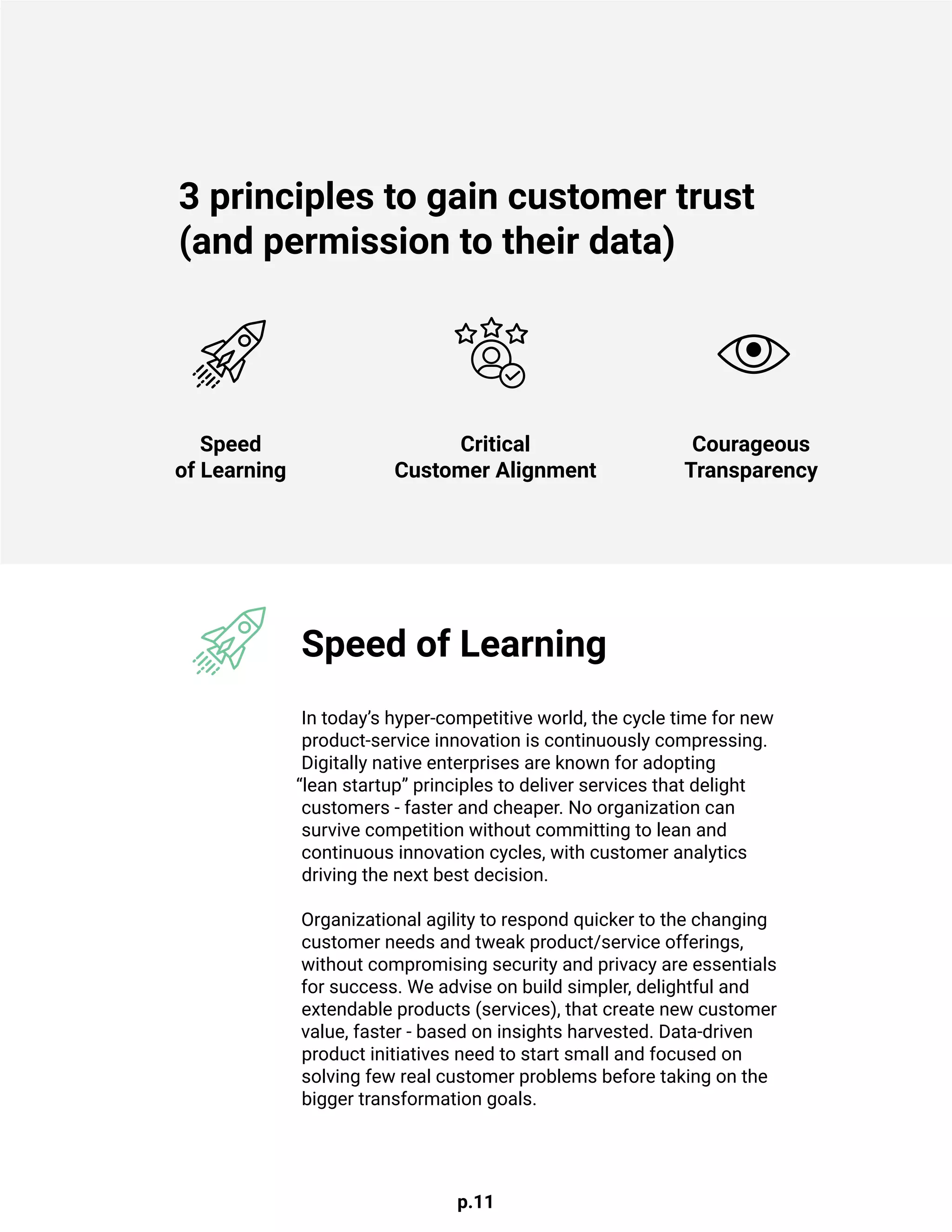p.11
In today’s hyper-competitive world, the cycle time for new
product-service innovation is continuously compressing.
Digitally native enterprises are known for adopting
“lean startup” principles to deliver services that delight
customers - faster and cheaper. No organization can
survive competition without committing to lean and
continuous innovation cycles, with customer analytics
driving the next best decision.
Organizational agility to respond quicker to the changing
customer needs and tweak product/service offerings,
without compromising security and privacy are essentials
for success. We advise on build simpler, delightful and
extendable products (services), that create new customer
value, faster - based on insights harvested. Data-driven
product initiatives need to start small and focused on
solving few real customer problems before taking on the
bigger transformation goals.
3 principles to gain customer trust
(and permission to their data)
Speed
of Learning
Critical
Customer Alignment
Courageous
Transparency
Speed of Learning
 