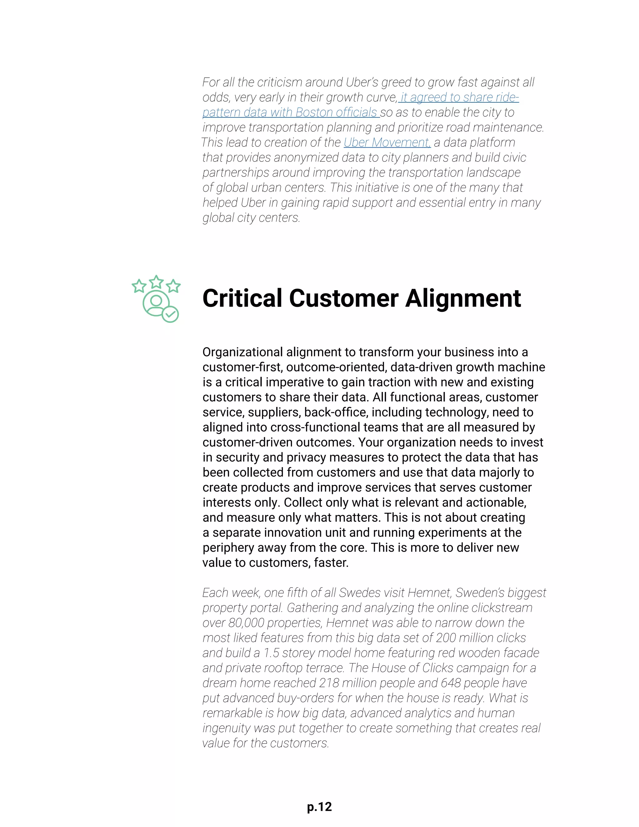 p.12
Organizational alignment to transform your business into a
customer-first, outcome-oriented, data-driven growth machine
is a critical imperative to gain traction with new and existing
customers to share their data. All functional areas, customer
service, suppliers, back-office, including technology, need to
aligned into cross-functional teams that are all measured by
customer-driven outcomes. Your organization needs to invest
in security and privacy measures to protect the data that has
been collected from customers and use that data majorly to
create products and improve services that serves customer
interests only. Collect only what is relevant and actionable,
and measure only what matters. This is not about creating
a separate innovation unit and running experiments at the
periphery away from the core. This is more to deliver new
value to customers, faster.
Each week, one fifth of all Swedes visit Hemnet, Sweden’s biggest
property portal. Gathering and analyzing the online clickstream
over 80,000 properties, Hemnet was able to narrow down the
most liked features from this big data set of 200 million clicks
and build a 1.5 storey model home featuring red wooden facade
and private rooftop terrace. The House of Clicks campaign for a
dream home reached 218 million people and 648 people have
put advanced buy-orders for when the house is ready. What is
remarkable is how big data, advanced analytics and human
ingenuity was put together to create something that creates real
value for the customers.
Critical Customer Alignment
For all the criticism around Uber’s greed to grow fast against all
odds, very early in their growth curve, it agreed to share ride-
pattern data with Boston officials so as to enable the city to
improve transportation planning and prioritize road maintenance.
This lead to creation of the Uber Movement, a data platform
that provides anonymized data to city planners and build civic
partnerships around improving the transportation landscape
of global urban centers. This initiative is one of the many that
helped Uber in gaining rapid support and essential entry in many
global city centers.
 
