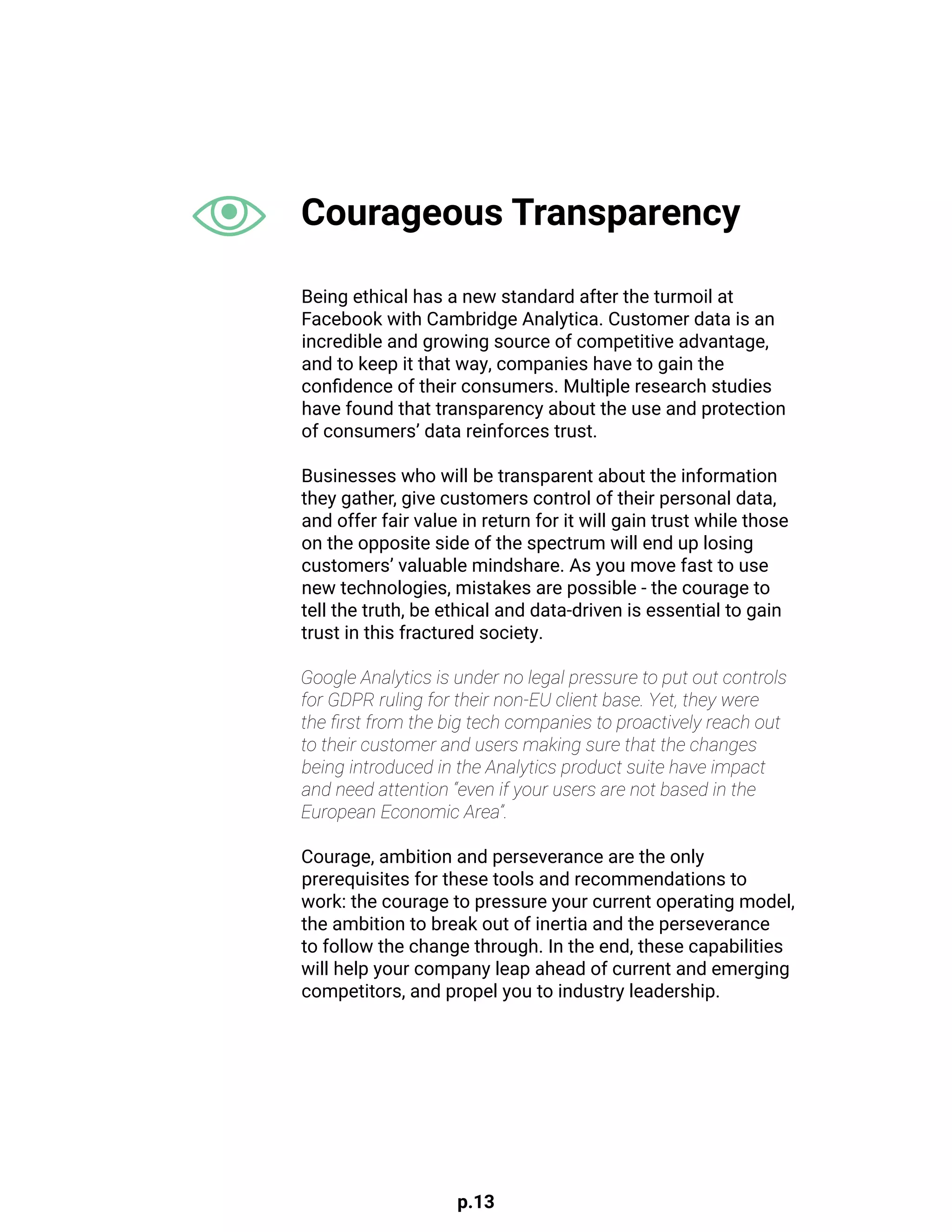 p.13
Being ethical has a new standard after the turmoil at
Facebook with Cambridge Analytica. Customer data is an
incredible and growing source of competitive advantage,
and to keep it that way, companies have to gain the
confidence of their consumers. Multiple research studies
have found that transparency about the use and protection
of consumers’ data reinforces trust.
Businesses who will be transparent about the information
they gather, give customers control of their personal data,
and offer fair value in return for it will gain trust while those
on the opposite side of the spectrum will end up losing
customers’ valuable mindshare. As you move fast to use
new technologies, mistakes are possible - the courage to
tell the truth, be ethical and data-driven is essential to gain
trust in this fractured society.
Google Analytics is under no legal pressure to put out controls
for GDPR ruling for their non-EU client base. Yet, they were
the first from the big tech companies to proactively reach out
to their customer and users making sure that the changes
being introduced in the Analytics product suite have impact
and need attention “even if your users are not based in the
European Economic Area”.
Courage, ambition and perseverance are the only
prerequisites for these tools and recommendations to
work: the courage to pressure your current operating model,
the ambition to break out of inertia and the perseverance
to follow the change through. In the end, these capabilities
will help your company leap ahead of current and emerging
competitors, and propel you to industry leadership.
Courageous Transparency
 