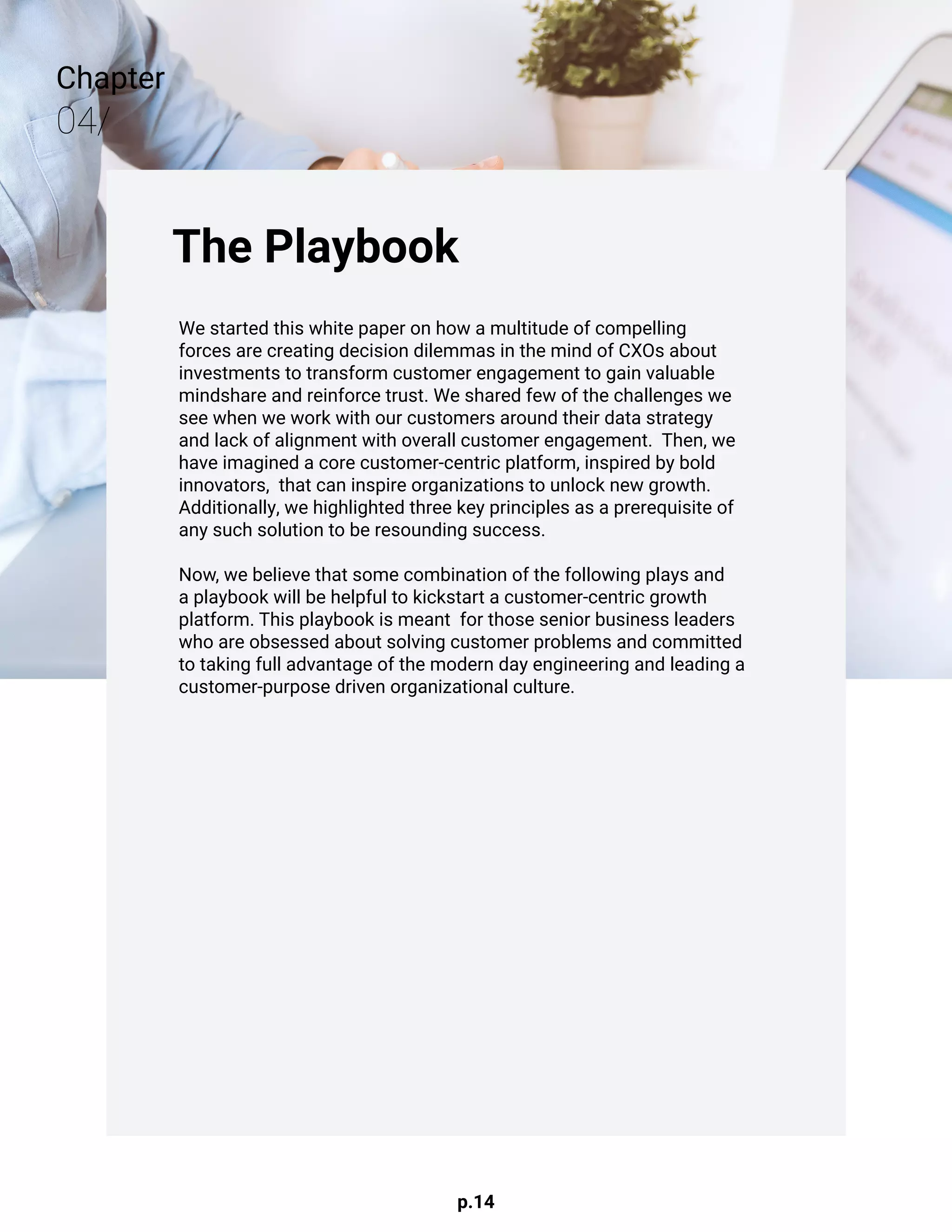p.14
Chapter
04/
The Playbook
We started this white paper on how a multitude of compelling
forces are creating decision dilemmas in the mind of CXOs about
investments to transform customer engagement to gain valuable
mindshare and reinforce trust. We shared few of the challenges we
see when we work with our customers around their data strategy
and lack of alignment with overall customer engagement. Then, we
have imagined a core customer-centric platform, inspired by bold
innovators, that can inspire organizations to unlock new growth.
Additionally, we highlighted three key principles as a prerequisite of
any such solution to be resounding success.
				
Now, we believe that some combination of the following plays and
a playbook will be helpful to kickstart a customer-centric growth
platform. This playbook is meant for those senior business leaders
who are obsessed about solving customer problems and committed
to taking full advantage of the modern day engineering and leading a
customer-purpose driven organizational culture.
 