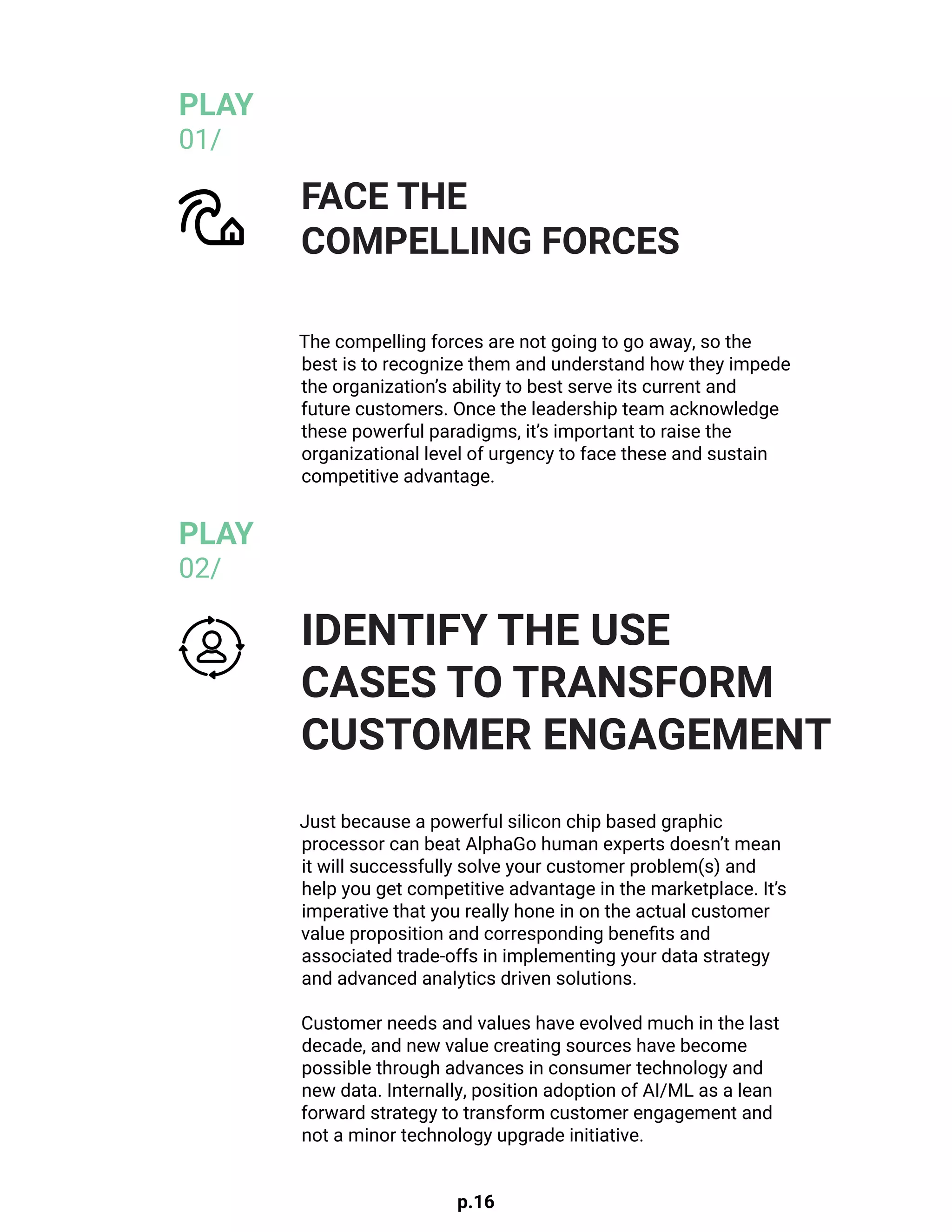 p.16
The compelling forces are not going to go away, so the
best is to recognize them and understand how they impede
the organization’s ability to best serve its current and
future customers. Once the leadership team acknowledge
these powerful paradigms, it’s important to raise the
organizational level of urgency to face these and sustain
competitive advantage.
Just because a powerful silicon chip based graphic
processor can beat AlphaGo human experts doesn’t mean
it will successfully solve your customer problem(s) and
help you get competitive advantage in the marketplace. It’s
imperative that you really hone in on the actual customer
value proposition and corresponding benefits and
associated trade-offs in implementing your data strategy
and advanced analytics driven solutions.
Customer needs and values have evolved much in the last
decade, and new value creating sources have become
possible through advances in consumer technology and
new data. Internally, position adoption of AI/ML as a lean
forward strategy to transform customer engagement and
not a minor technology upgrade initiative.
FACE THE
COMPELLING FORCES
IDENTIFY THE USE
CASES TO TRANSFORM
CUSTOMER ENGAGEMENT
PLAY
01/
PLAY
02/
 