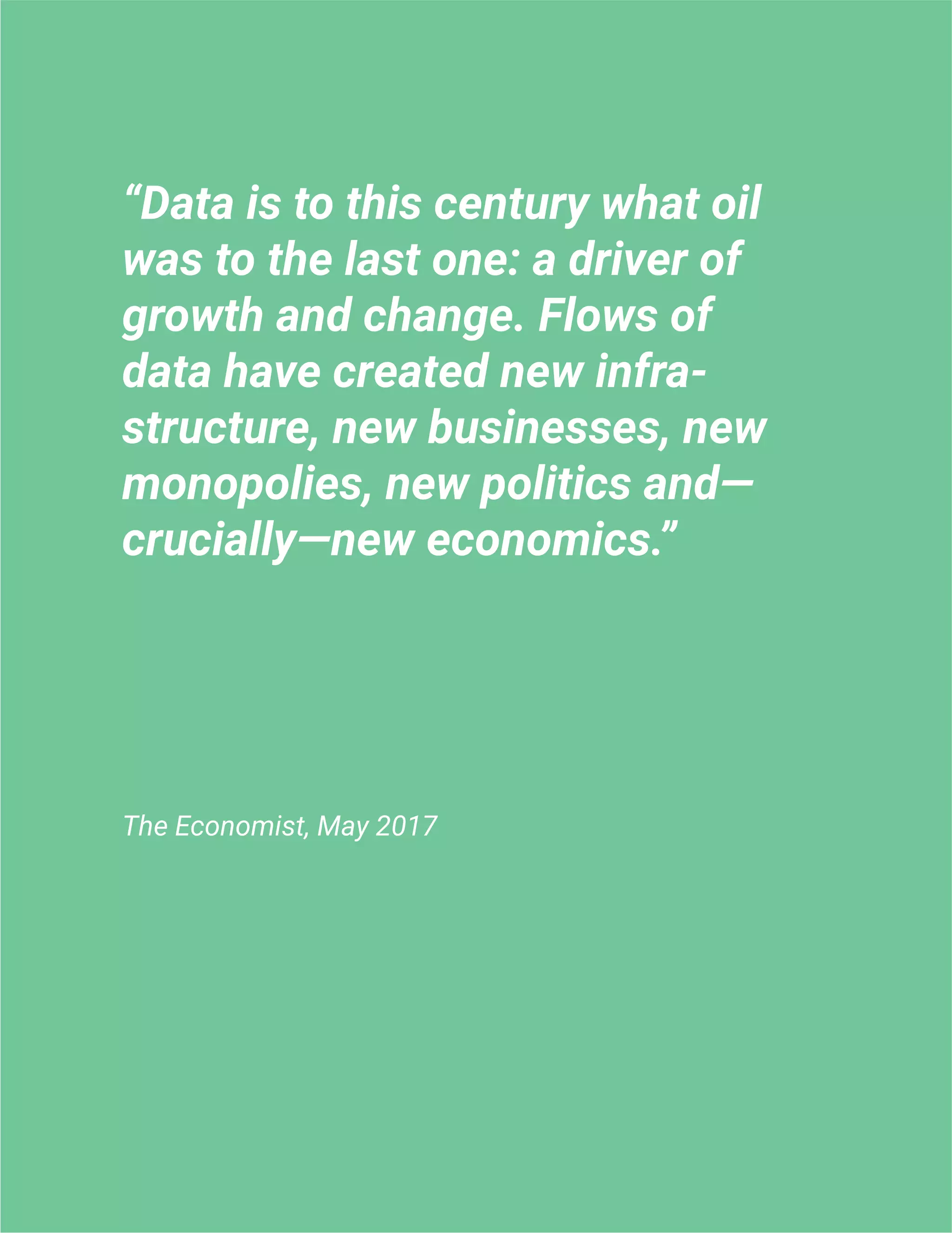 “Data is to this century what oil
was to the last one: a driver of
growth and change. Flows of
data have created new infra-
structure, new businesses, new
monopolies, new politics and—
crucially—new economics.”
The Economist, May 2017
 
