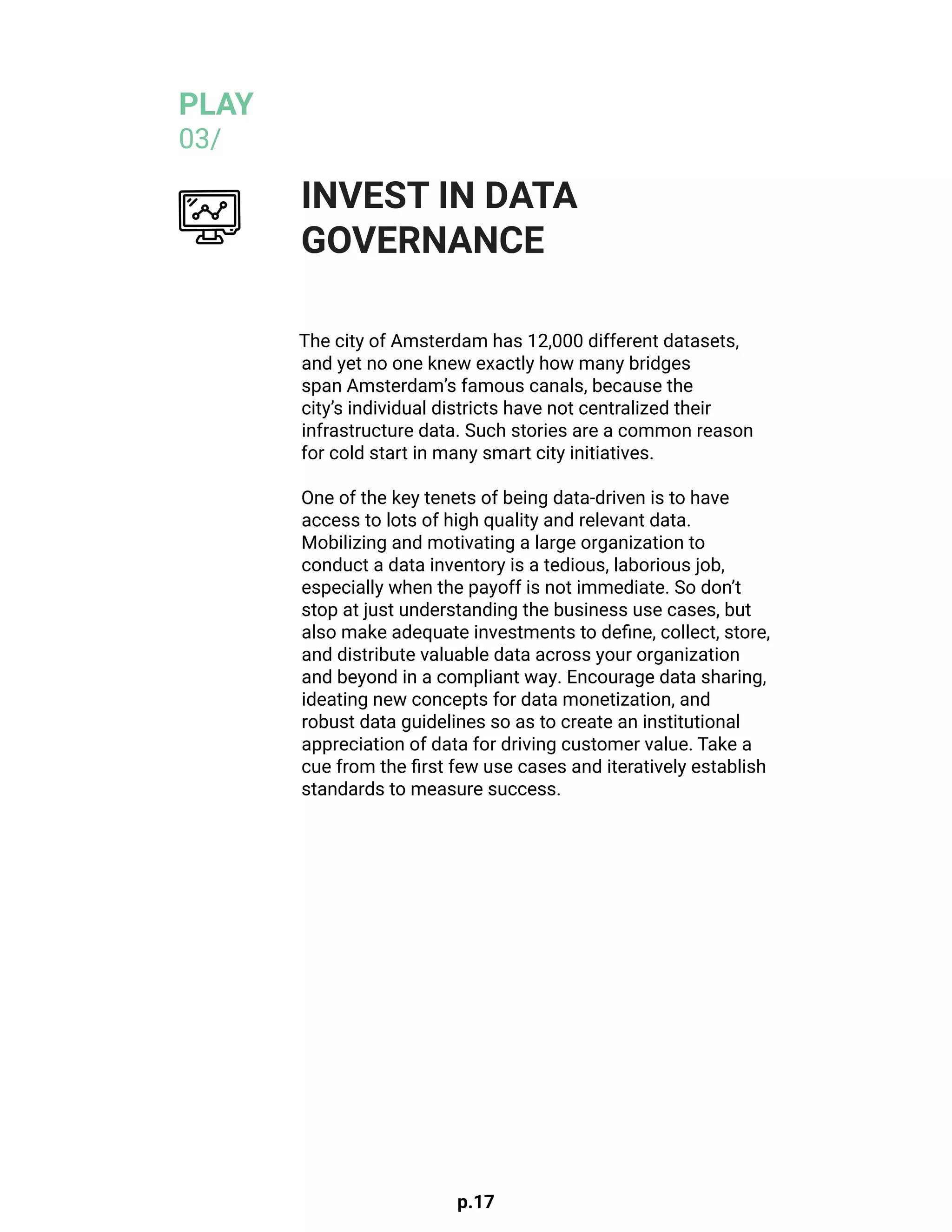 p.17
The city of Amsterdam has 12,000 different datasets,
and yet no one knew exactly how many bridges
span Amsterdam’s famous canals, because the
city’s individual districts have not centralized their
infrastructure data. Such stories are a common reason
for cold start in many smart city initiatives.
One of the key tenets of being data-driven is to have
access to lots of high quality and relevant data.
Mobilizing and motivating a large organization to
conduct a data inventory is a tedious, laborious job,
especially when the payoff is not immediate. So don’t
stop at just understanding the business use cases, but
also make adequate investments to define, collect, store,
and distribute valuable data across your organization
and beyond in a compliant way. Encourage data sharing,
ideating new concepts for data monetization, and
robust data guidelines so as to create an institutional
appreciation of data for driving customer value. Take a
cue from the first few use cases and iteratively establish
standards to measure success.
INVEST IN DATA
GOVERNANCE
PLAY
03/
 