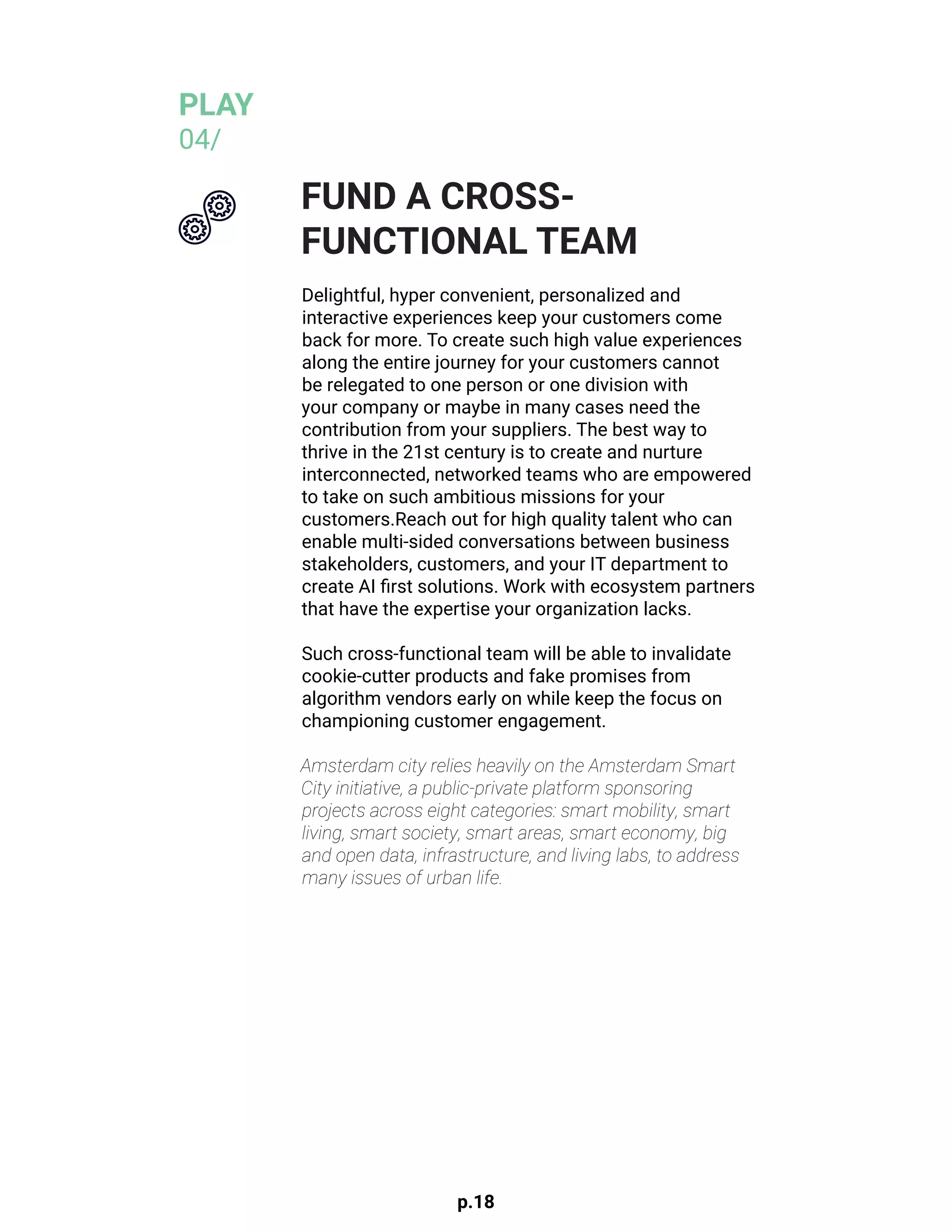 p.18
Delightful, hyper convenient, personalized and
interactive experiences keep your customers come
back for more. To create such high value experiences
along the entire journey for your customers cannot
be relegated to one person or one division with
your company or maybe in many cases need the
contribution from your suppliers. The best way to
thrive in the 21st century is to create and nurture
interconnected, networked teams who are empowered
to take on such ambitious missions for your
customers.Reach out for high quality talent who can
enable multi-sided conversations between business
stakeholders, customers, and your IT department to
create AI first solutions. Work with ecosystem partners
that have the expertise your organization lacks.
				
Such cross-functional team will be able to invalidate
cookie-cutter products and fake promises from
algorithm vendors early on while keep the focus on
championing customer engagement.
Amsterdam city relies heavily on the Amsterdam Smart
City initiative, a public-private platform sponsoring
projects across eight categories: smart mobility, smart
living, smart society, smart areas, smart economy, big
and open data, infrastructure, and living labs, to address
many issues of urban life.
FUND A CROSS-
FUNCTIONAL TEAM
PLAY
04/
 