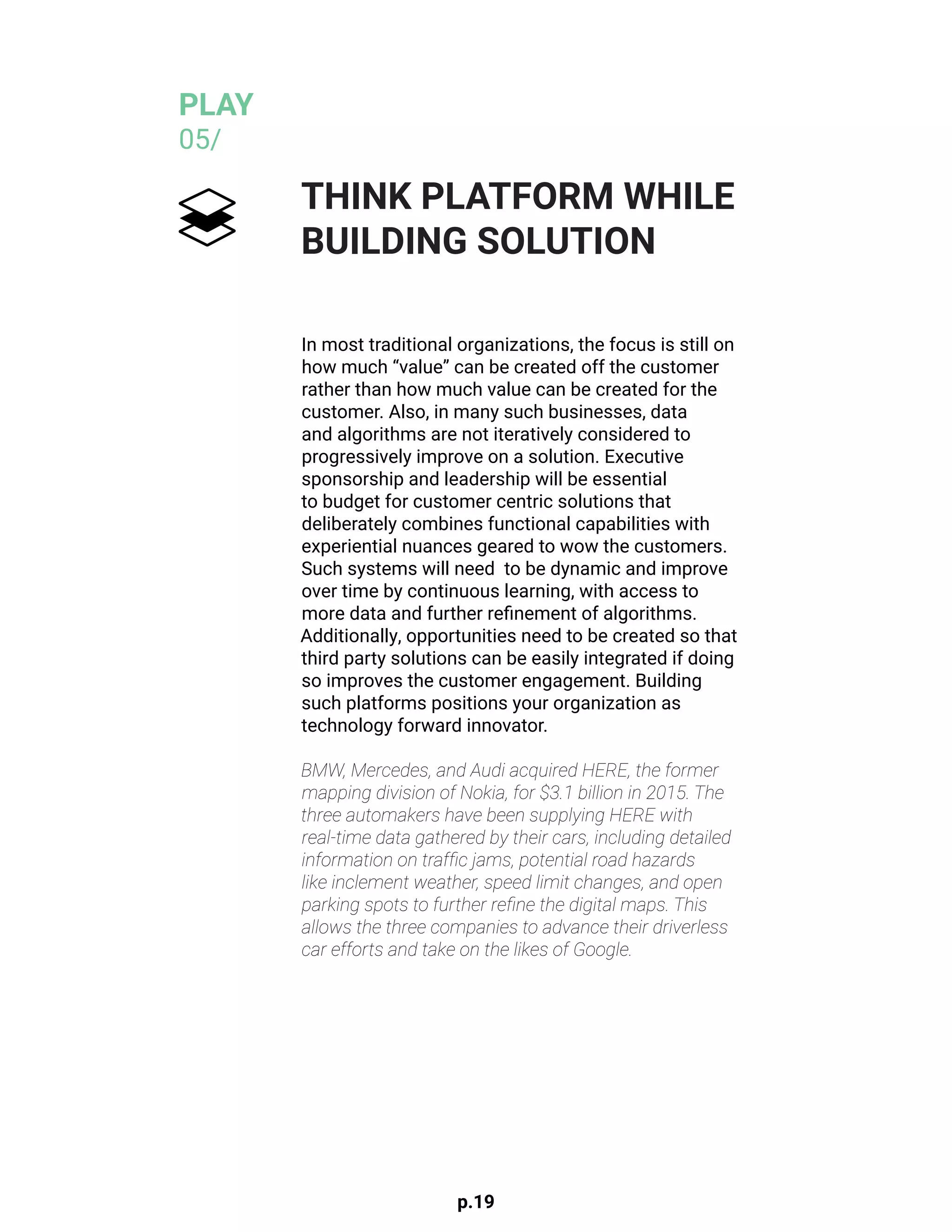 p.19
In most traditional organizations, the focus is still on
how much “value” can be created off the customer
rather than how much value can be created for the
customer. Also, in many such businesses, data
and algorithms are not iteratively considered to
progressively improve on a solution. Executive
sponsorship and leadership will be essential
to budget for customer centric solutions that
deliberately combines functional capabilities with
experiential nuances geared to wow the customers.
Such systems will need to be dynamic and improve
over time by continuous learning, with access to
more data and further refinement of algorithms.
Additionally, opportunities need to be created so that
third party solutions can be easily integrated if doing
so improves the customer engagement. Building
such platforms positions your organization as
technology forward innovator.
BMW, Mercedes, and Audi acquired HERE, the former
mapping division of Nokia, for $3.1 billion in 2015. The
three automakers have been supplying HERE with
real-time data gathered by their cars, including detailed
information on traffic jams, potential road hazards
like inclement weather, speed limit changes, and open
parking spots to further refine the digital maps. This
allows the three companies to advance their driverless
car efforts and take on the likes of Google.
THINK PLATFORM WHILE
BUILDING SOLUTION
PLAY
05/
 