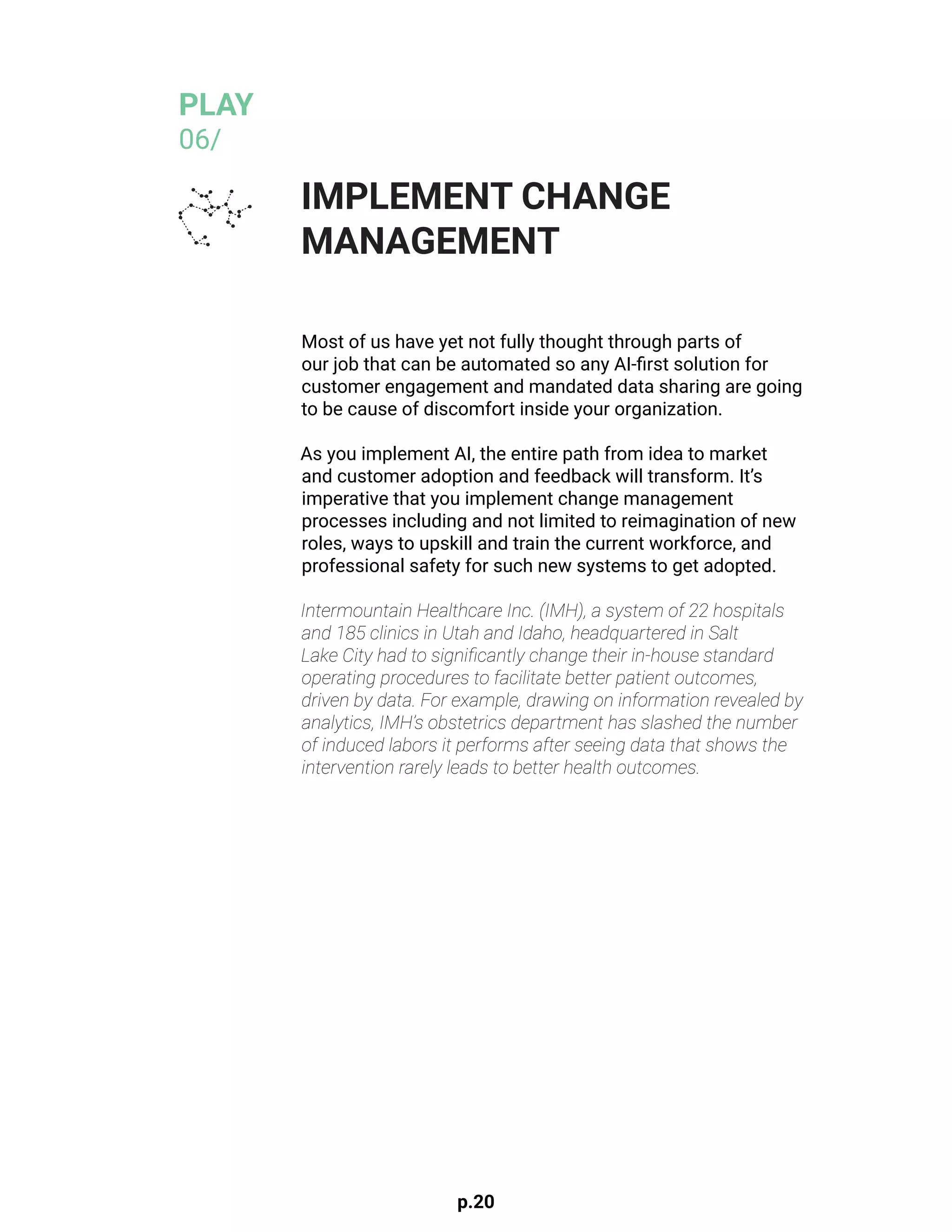 p.20
Most of us have yet not fully thought through parts of
our job that can be automated so any AI-first solution for
customer engagement and mandated data sharing are going
to be cause of discomfort inside your organization.
As you implement AI, the entire path from idea to market
and customer adoption and feedback will transform. It’s
imperative that you implement change management
processes including and not limited to reimagination of new
roles, ways to upskill and train the current workforce, and
professional safety for such new systems to get adopted.
Intermountain Healthcare Inc. (IMH), a system of 22 hospitals
and 185 clinics in Utah and Idaho, headquartered in Salt
Lake City had to significantly change their in-house standard
operating procedures to facilitate better patient outcomes,
driven by data. For example, drawing on information revealed by
analytics, IMH’s obstetrics department has slashed the number
of induced labors it performs after seeing data that shows the
intervention rarely leads to better health outcomes.
			
IMPLEMENT CHANGE
MANAGEMENT
PLAY
06/
 