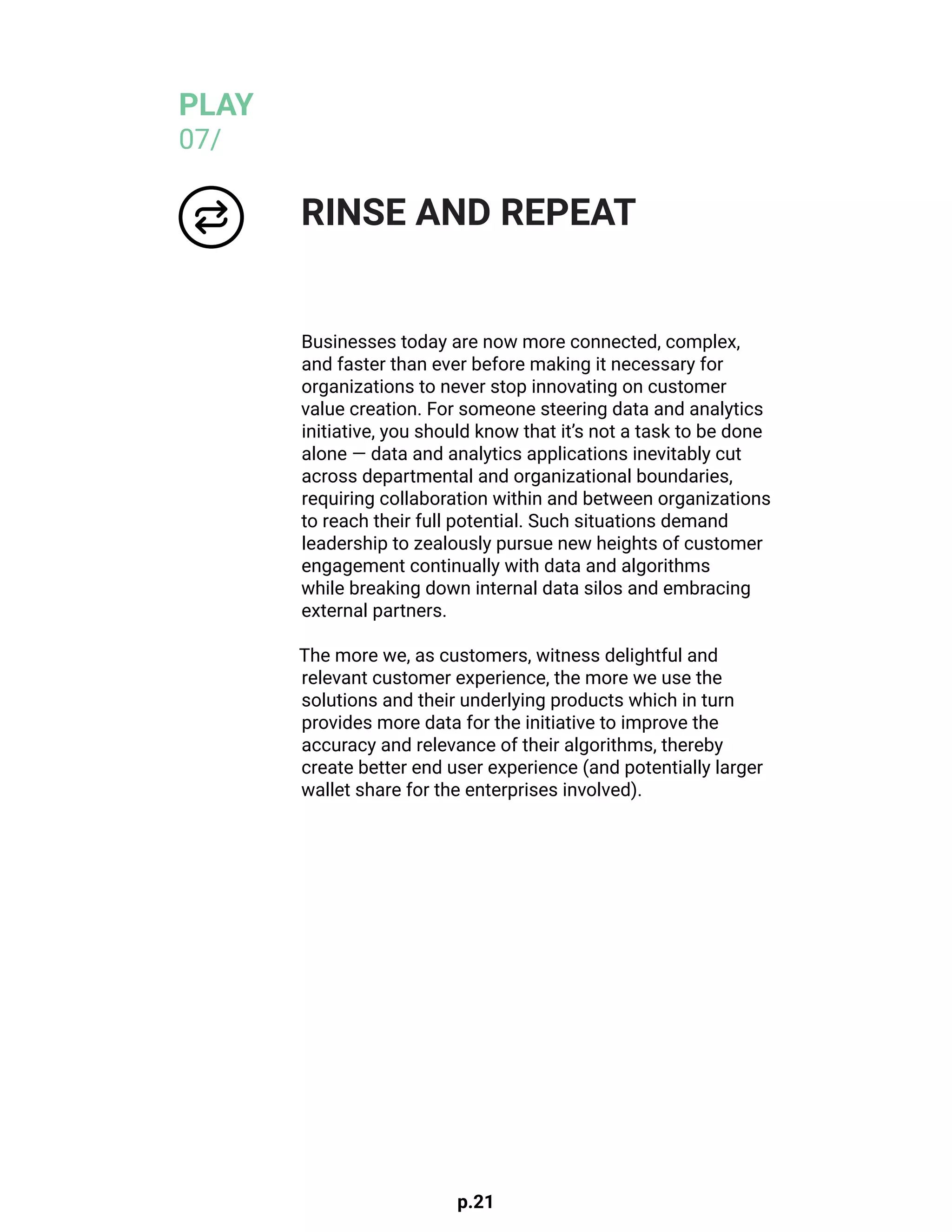 p.21
Businesses today are now more connected, complex,
and faster than ever before making it necessary for
organizations to never stop innovating on customer
value creation. For someone steering data and analytics
initiative, you should know that it’s not a task to be done
alone — data and analytics applications inevitably cut
across departmental and organizational boundaries,
requiring collaboration within and between organizations
to reach their full potential. Such situations demand
leadership to zealously pursue new heights of customer
engagement continually with data and algorithms
while breaking down internal data silos and embracing
external partners.
The more we, as customers, witness delightful and
relevant customer experience, the more we use the
solutions and their underlying products which in turn
provides more data for the initiative to improve the
accuracy and relevance of their algorithms, thereby
create better end user experience (and potentially larger
wallet share for the enterprises involved).
RINSE AND REPEAT
PLAY
07/
 