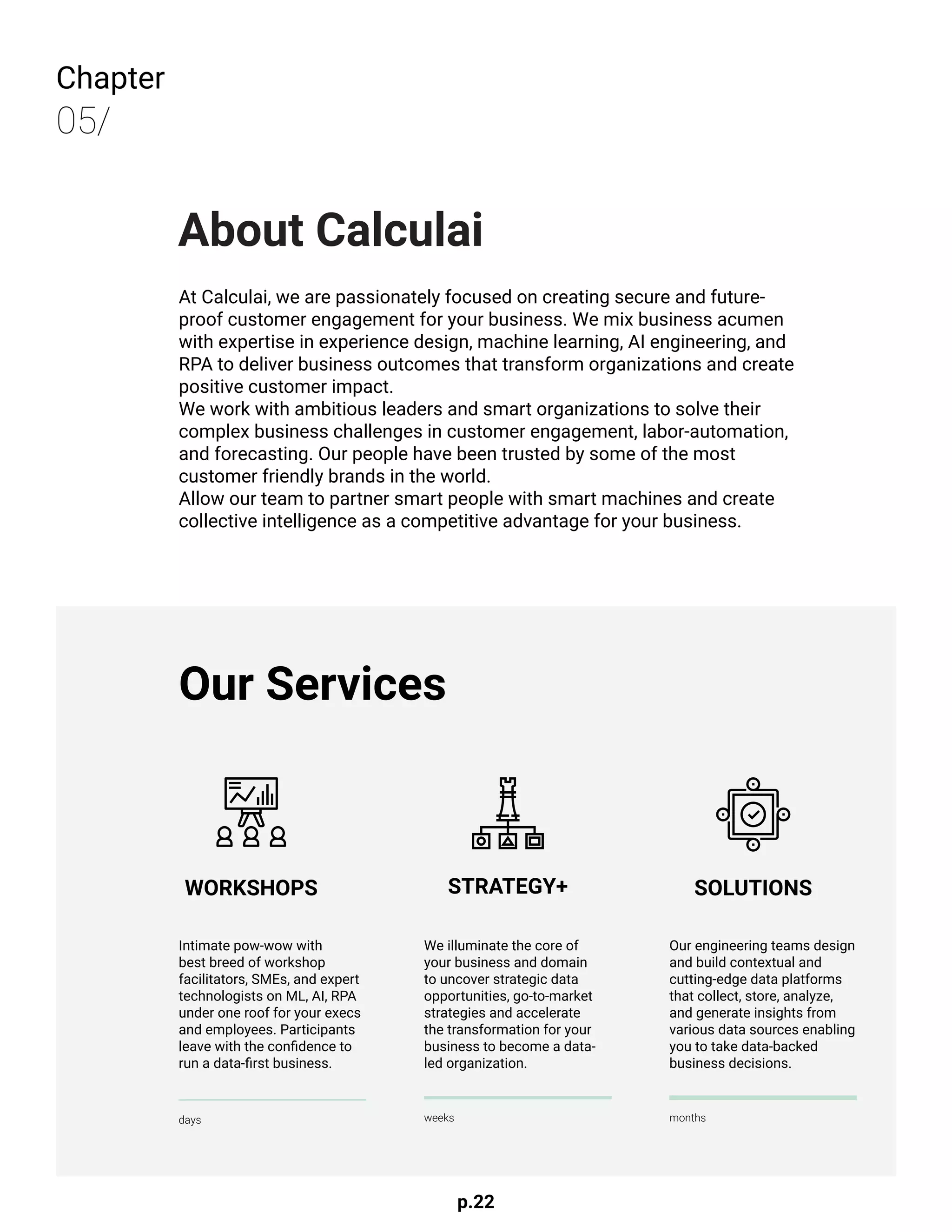 p.22
Chapter
05/
About Calculai
At Calculai, we are passionately focused on creating secure and future-
proof customer engagement for your business. We mix business acumen
with expertise in experience design, machine learning, AI engineering, and
RPA to deliver business outcomes that transform organizations and create
positive customer impact.
We work with ambitious leaders and smart organizations to solve their
complex business challenges in customer engagement, labor-automation,
and forecasting. Our people have been trusted by some of the most
customer friendly brands in the world.
Allow our team to partner smart people with smart machines and create
collective intelligence as a competitive advantage for your business.
WORKSHOPS STRATEGY+ SOLUTIONS
Our Services
Intimate pow-wow with
best breed of workshop
facilitators, SMEs, and expert
technologists on ML, AI, RPA
under one roof for your execs
and employees. Participants
leave with the confidence to
run a data-first business.
We illuminate the core of
your business and domain
to uncover strategic data
opportunities, go-to-market
strategies and accelerate
the transformation for your
business to become a data-
led organization.
Our engineering teams design
and build contextual and
cutting-edge data platforms
that collect, store, analyze,
and generate insights from
various data sources enabling
you to take data-backed
business decisions.
days weeks months
 