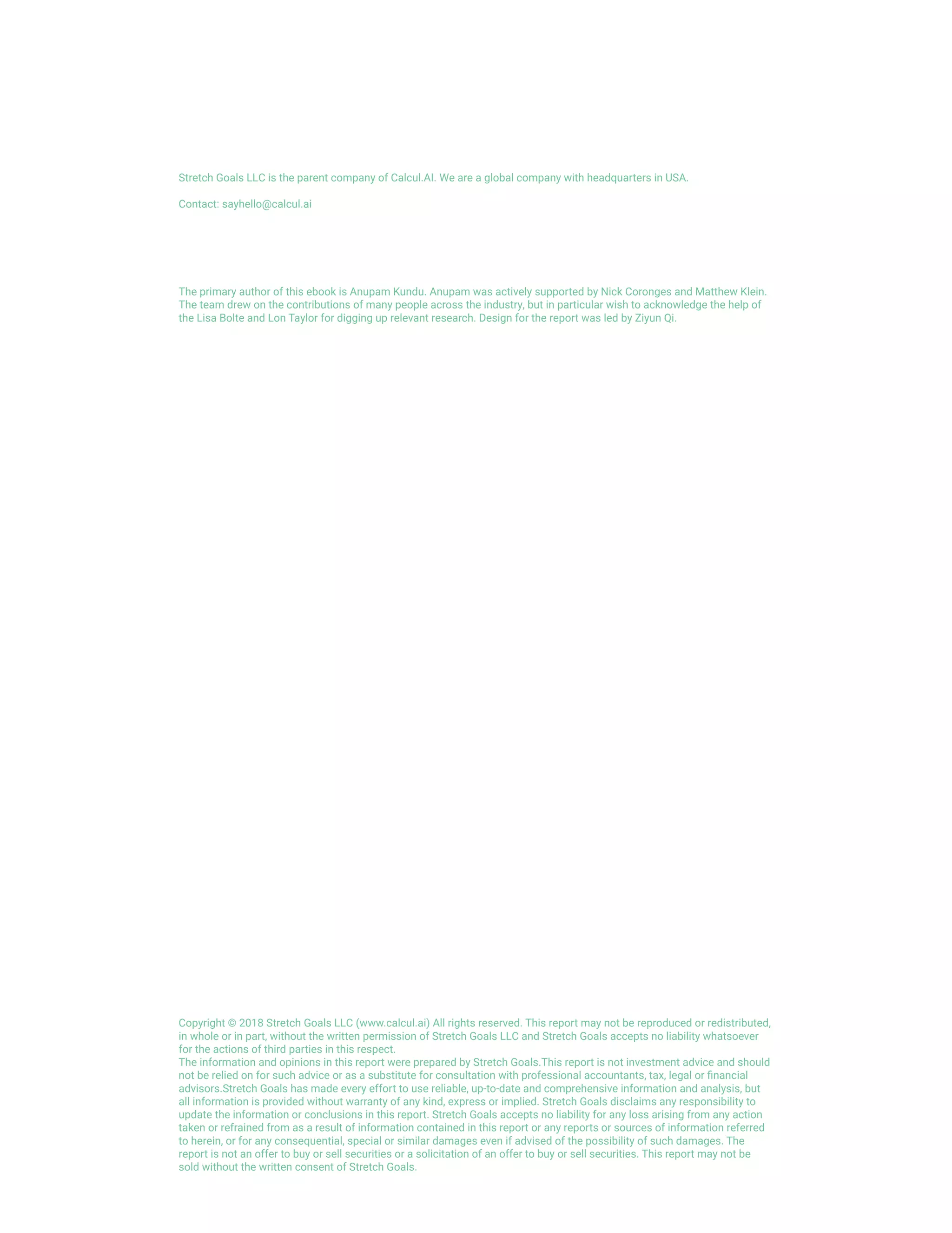 Stretch Goals LLC is the parent company of Calcul.AI. We are a global company with headquarters in USA.
Contact: sayhello@calcul.ai
The primary author of this ebook is Anupam Kundu. Anupam was actively supported by Nick Coronges and Matthew Klein.
The team drew on the contributions of many people across the industry, but in particular wish to acknowledge the help of
the Lisa Bolte and Lon Taylor for digging up relevant research. Design for the report was led by Ziyun Qi.
Copyright © 2018 Stretch Goals LLC (www.calcul.ai) All rights reserved. This report may not be reproduced or redistributed,
in whole or in part, without the written permission of Stretch Goals LLC and Stretch Goals accepts no liability whatsoever
for the actions of third parties in this respect.
The information and opinions in this report were prepared by Stretch Goals.This report is not investment advice and should
not be relied on for such advice or as a substitute for consultation with professional accountants, tax, legal or financial
advisors.Stretch Goals has made every effort to use reliable, up-to-date and comprehensive information and analysis, but
all information is provided without warranty of any kind, express or implied. Stretch Goals disclaims any responsibility to
update the information or conclusions in this report. Stretch Goals accepts no liability for any loss arising from any action
taken or refrained from as a result of information contained in this report or any reports or sources of information referred
to herein, or for any consequential, special or similar damages even if advised of the possibility of such damages. The
report is not an offer to buy or sell securities or a solicitation of an offer to buy or sell securities. This report may not be
sold without the written consent of Stretch Goals.
 