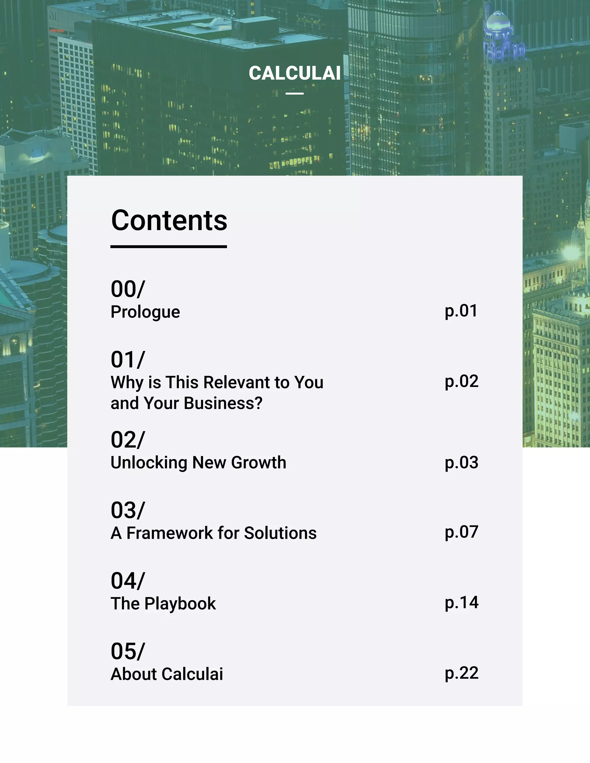 Contents
CALCULAI
02/
Unlocking New Growth
03/
A Framework for Solutions
04/
The Playbook
05/
About Calculai
01/
Why is This Relevant to You
and Your Business?
00/
Prologue
p.02
p.01
p.03
p.07
p.14
p.22
 