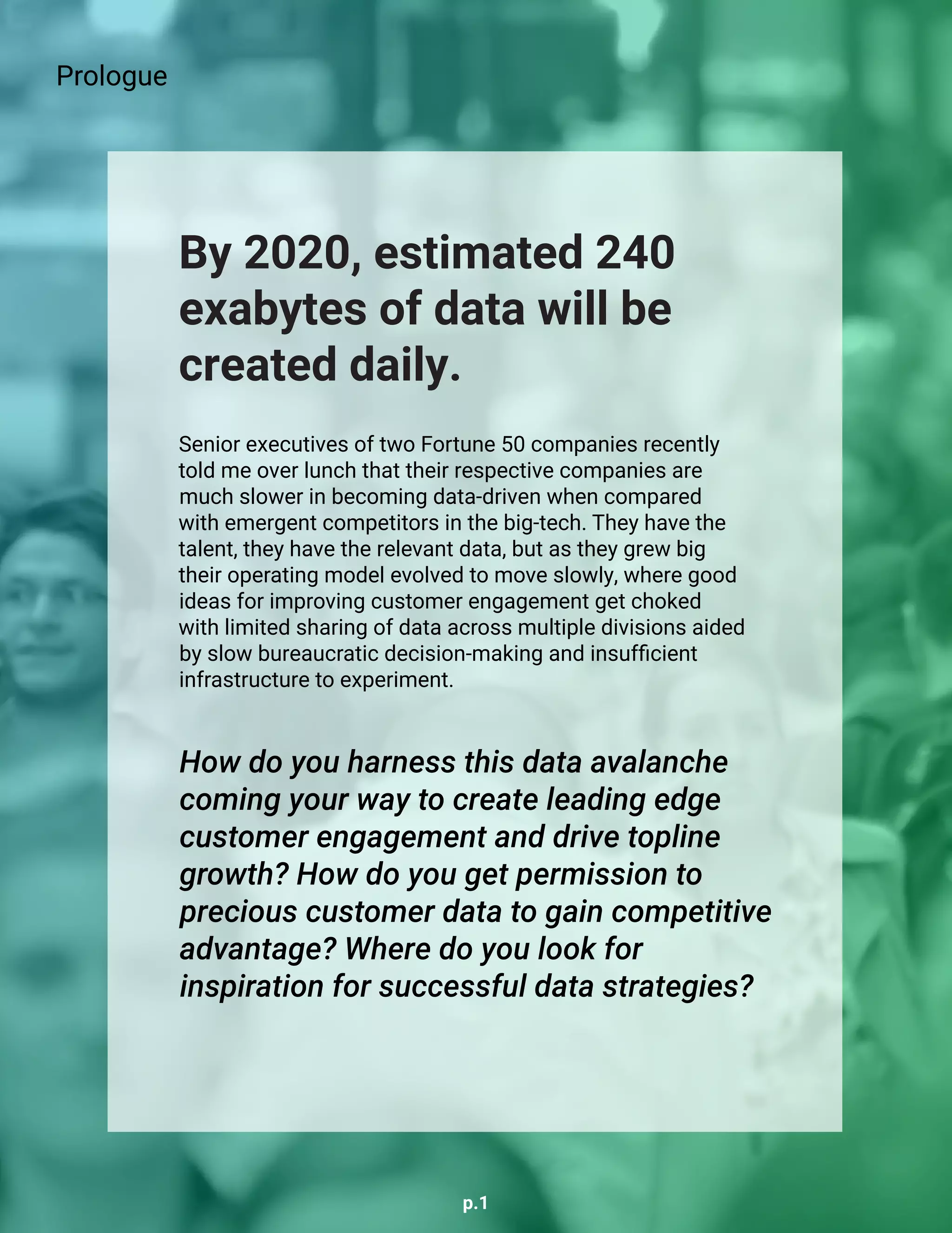 p.1
Senior executives of two Fortune 50 companies recently
told me over lunch that their respective companies are
much slower in becoming data-driven when compared
with emergent competitors in the big-tech. They have the
talent, they have the relevant data, but as they grew big
their operating model evolved to move slowly, where good
ideas for improving customer engagement get choked
with limited sharing of data across multiple divisions aided
by slow bureaucratic decision-making and insufficient
infrastructure to experiment.
By 2020, estimated 240
exabytes of data will be
created daily.
How do you harness this data avalanche
coming your way to create leading edge
customer engagement and drive topline
growth? How do you get permission to
precious customer data to gain competitive
advantage? Where do you look for
inspiration for successful data strategies?
Prologue
 