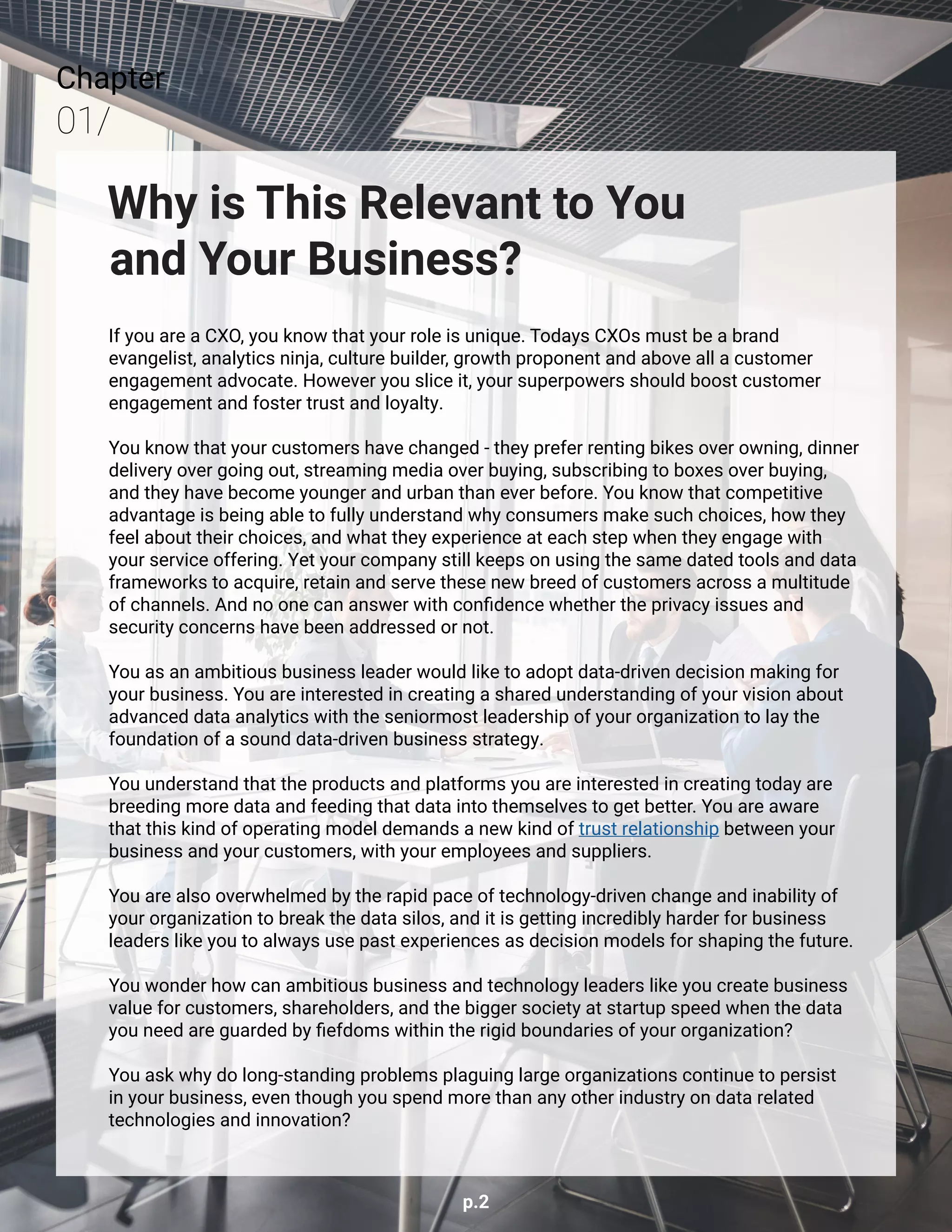 p.2
Chapter
01/
Why is This Relevant to You
and Your Business?
If you are a CXO, you know that your role is unique. Todays CXOs must be a brand
evangelist, analytics ninja, culture builder, growth proponent and above all a customer
engagement advocate. However you slice it, your superpowers should boost customer
engagement and foster trust and loyalty.
You know that your customers have changed - they prefer renting bikes over owning, dinner
delivery over going out, streaming media over buying, subscribing to boxes over buying,
and they have become younger and urban than ever before. You know that competitive
advantage is being able to fully understand why consumers make such choices, how they
feel about their choices, and what they experience at each step when they engage with
your service offering. Yet your company still keeps on using the same dated tools and data
frameworks to acquire, retain and serve these new breed of customers across a multitude
of channels. And no one can answer with confidence whether the privacy issues and
security concerns have been addressed or not.
You as an ambitious business leader would like to adopt data-driven decision making for
your business. You are interested in creating a shared understanding of your vision about
advanced data analytics with the seniormost leadership of your organization to lay the
foundation of a sound data-driven business strategy.
You understand that the products and platforms you are interested in creating today are
breeding more data and feeding that data into themselves to get better. You are aware
that this kind of operating model demands a new kind of trust relationship between your
business and your customers, with your employees and suppliers.
​
You are also overwhelmed by the rapid pace of technology-driven change and inability of
your organization to break the data silos, and it is getting incredibly harder for business
leaders like you to always use past experiences as decision models for shaping the future.
You wonder how can ambitious business and technology leaders like you create business
value for customers, shareholders, and the bigger society at startup speed when the data
you need are guarded by fiefdoms within the rigid boundaries of your organization?
You ask why do long-standing problems plaguing large organizations continue to persist
in your business, even though you spend more than any other industry on data related
technologies and innovation?
 